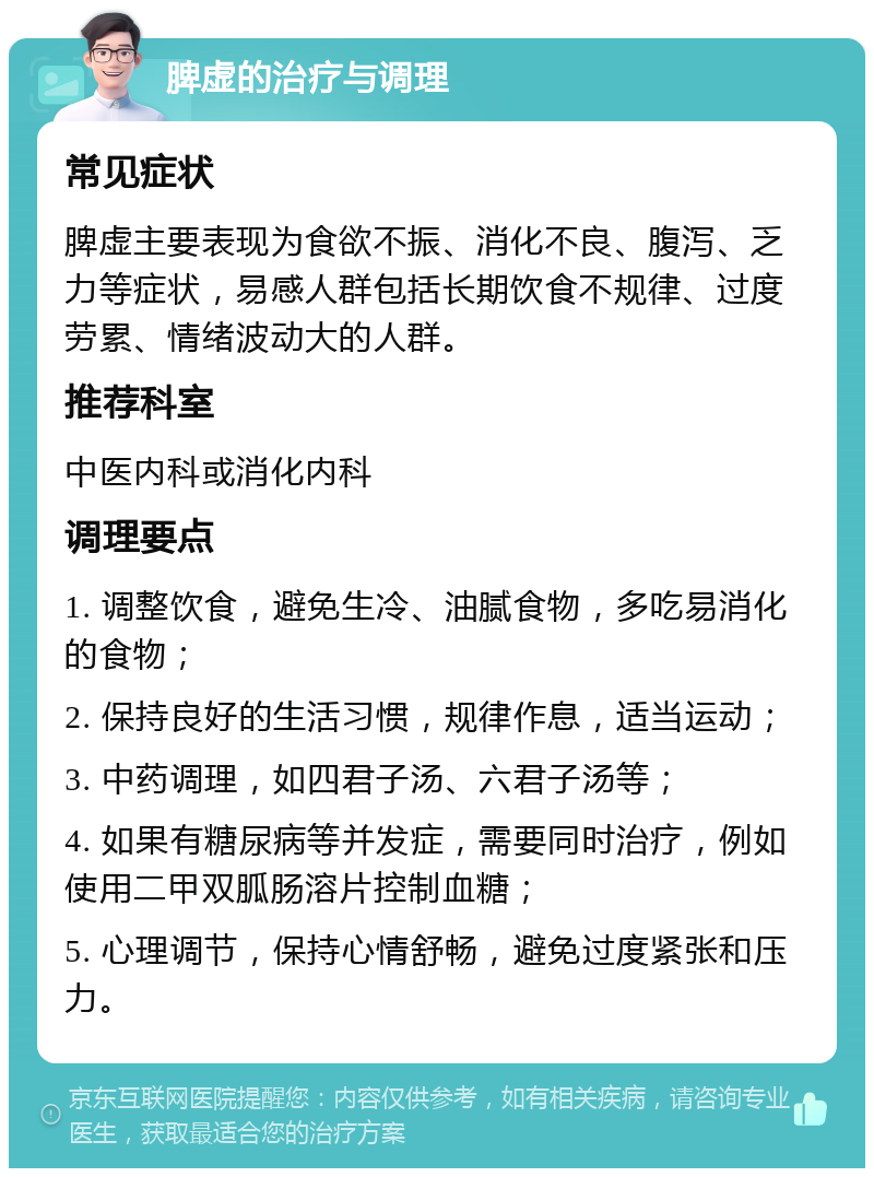 脾虚的治疗与调理 常见症状 脾虚主要表现为食欲不振、消化不良、腹泻、乏力等症状，易感人群包括长期饮食不规律、过度劳累、情绪波动大的人群。 推荐科室 中医内科或消化内科 调理要点 1. 调整饮食，避免生冷、油腻食物，多吃易消化的食物； 2. 保持良好的生活习惯，规律作息，适当运动； 3. 中药调理，如四君子汤、六君子汤等； 4. 如果有糖尿病等并发症，需要同时治疗，例如使用二甲双胍肠溶片控制血糖； 5. 心理调节，保持心情舒畅，避免过度紧张和压力。