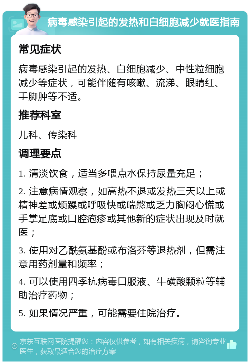 病毒感染引起的发热和白细胞减少就医指南 常见症状 病毒感染引起的发热、白细胞减少、中性粒细胞减少等症状，可能伴随有咳嗽、流涕、眼睛红、手脚肿等不适。 推荐科室 儿科、传染科 调理要点 1. 清淡饮食，适当多喂点水保持尿量充足； 2. 注意病情观察，如高热不退或发热三天以上或精神差或烦躁或呼吸快或喘憋或乏力胸闷心慌或手掌足底或口腔疱疹或其他新的症状出现及时就医； 3. 使用对乙酰氨基酚或布洛芬等退热剂，但需注意用药剂量和频率； 4. 可以使用四季抗病毒口服液、牛磺酸颗粒等辅助治疗药物； 5. 如果情况严重，可能需要住院治疗。