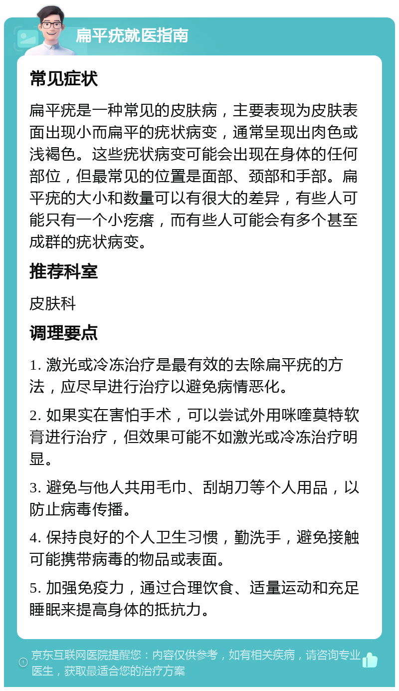 扁平疣就医指南 常见症状 扁平疣是一种常见的皮肤病，主要表现为皮肤表面出现小而扁平的疣状病变，通常呈现出肉色或浅褐色。这些疣状病变可能会出现在身体的任何部位，但最常见的位置是面部、颈部和手部。扁平疣的大小和数量可以有很大的差异，有些人可能只有一个小疙瘩，而有些人可能会有多个甚至成群的疣状病变。 推荐科室 皮肤科 调理要点 1. 激光或冷冻治疗是最有效的去除扁平疣的方法，应尽早进行治疗以避免病情恶化。 2. 如果实在害怕手术，可以尝试外用咪喹莫特软膏进行治疗，但效果可能不如激光或冷冻治疗明显。 3. 避免与他人共用毛巾、刮胡刀等个人用品，以防止病毒传播。 4. 保持良好的个人卫生习惯，勤洗手，避免接触可能携带病毒的物品或表面。 5. 加强免疫力，通过合理饮食、适量运动和充足睡眠来提高身体的抵抗力。