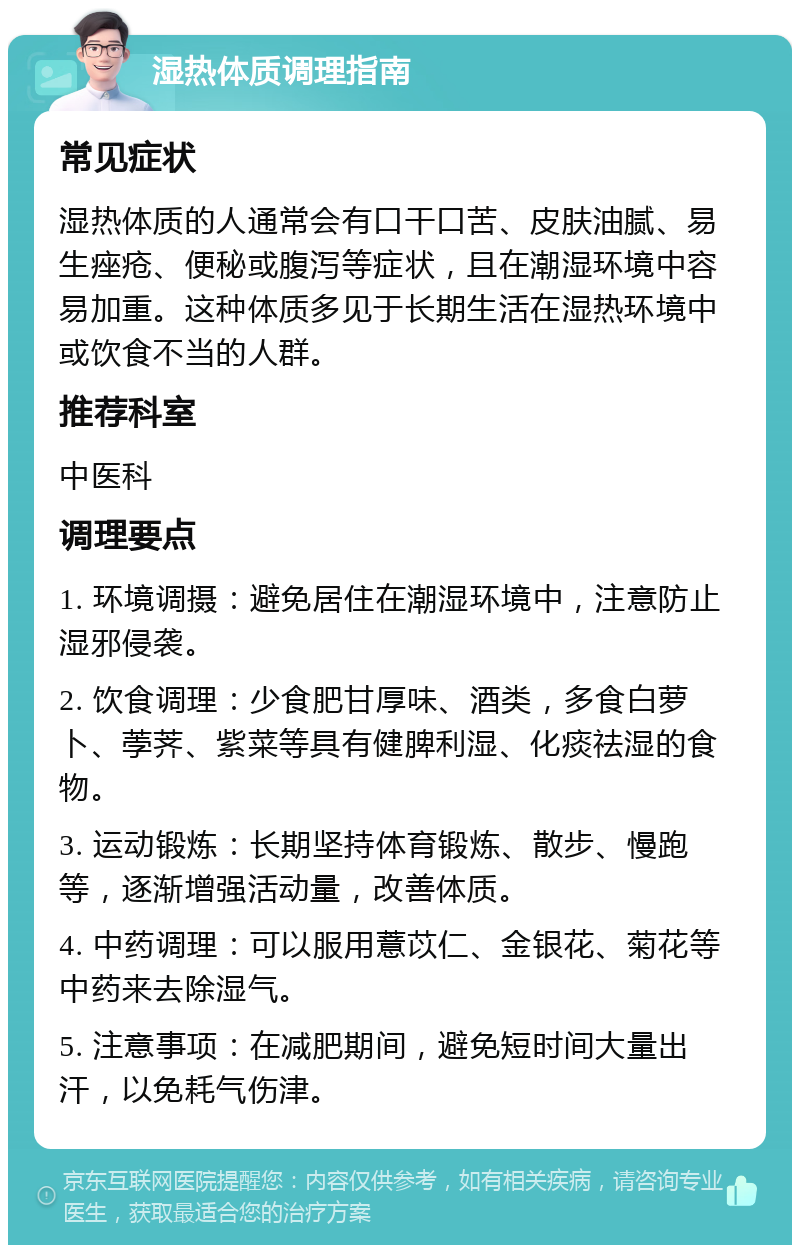 湿热体质调理指南 常见症状 湿热体质的人通常会有口干口苦、皮肤油腻、易生痤疮、便秘或腹泻等症状，且在潮湿环境中容易加重。这种体质多见于长期生活在湿热环境中或饮食不当的人群。 推荐科室 中医科 调理要点 1. 环境调摄：避免居住在潮湿环境中，注意防止湿邪侵袭。 2. 饮食调理：少食肥甘厚味、酒类，多食白萝卜、荸荠、紫菜等具有健脾利湿、化痰祛湿的食物。 3. 运动锻炼：长期坚持体育锻炼、散步、慢跑等，逐渐增强活动量，改善体质。 4. 中药调理：可以服用薏苡仁、金银花、菊花等中药来去除湿气。 5. 注意事项：在减肥期间，避免短时间大量出汗，以免耗气伤津。