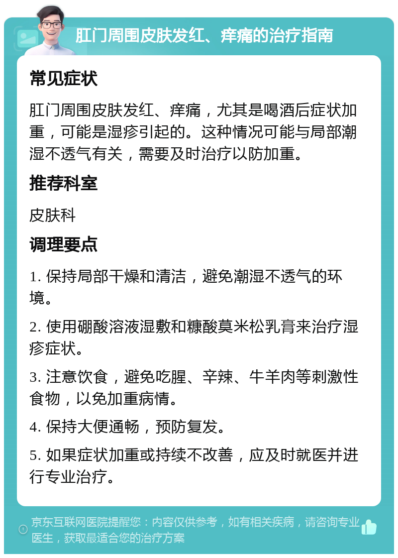 肛门周围皮肤发红、痒痛的治疗指南 常见症状 肛门周围皮肤发红、痒痛，尤其是喝酒后症状加重，可能是湿疹引起的。这种情况可能与局部潮湿不透气有关，需要及时治疗以防加重。 推荐科室 皮肤科 调理要点 1. 保持局部干燥和清洁，避免潮湿不透气的环境。 2. 使用硼酸溶液湿敷和糠酸莫米松乳膏来治疗湿疹症状。 3. 注意饮食，避免吃腥、辛辣、牛羊肉等刺激性食物，以免加重病情。 4. 保持大便通畅，预防复发。 5. 如果症状加重或持续不改善，应及时就医并进行专业治疗。