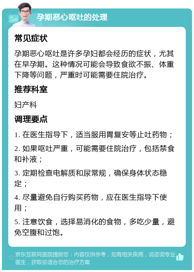 孕期恶心呕吐的处理 常见症状 孕期恶心呕吐是许多孕妇都会经历的症状，尤其在早孕期。这种情况可能会导致食欲不振、体重下降等问题，严重时可能需要住院治疗。 推荐科室 妇产科 调理要点 1. 在医生指导下，适当服用胃复安等止吐药物； 2. 如果呕吐严重，可能需要住院治疗，包括禁食和补液； 3. 定期检查电解质和尿常规，确保身体状态稳定； 4. 尽量避免自行购买药物，应在医生指导下使用； 5. 注意饮食，选择易消化的食物，多吃少量，避免空腹和过饱。