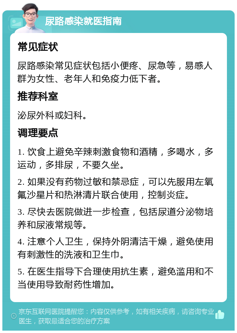 尿路感染就医指南 常见症状 尿路感染常见症状包括小便疼、尿急等，易感人群为女性、老年人和免疫力低下者。 推荐科室 泌尿外科或妇科。 调理要点 1. 饮食上避免辛辣刺激食物和酒精，多喝水，多运动，多排尿，不要久坐。 2. 如果没有药物过敏和禁忌症，可以先服用左氧氟沙星片和热淋清片联合使用，控制炎症。 3. 尽快去医院做进一步检查，包括尿道分泌物培养和尿液常规等。 4. 注意个人卫生，保持外阴清洁干燥，避免使用有刺激性的洗液和卫生巾。 5. 在医生指导下合理使用抗生素，避免滥用和不当使用导致耐药性增加。