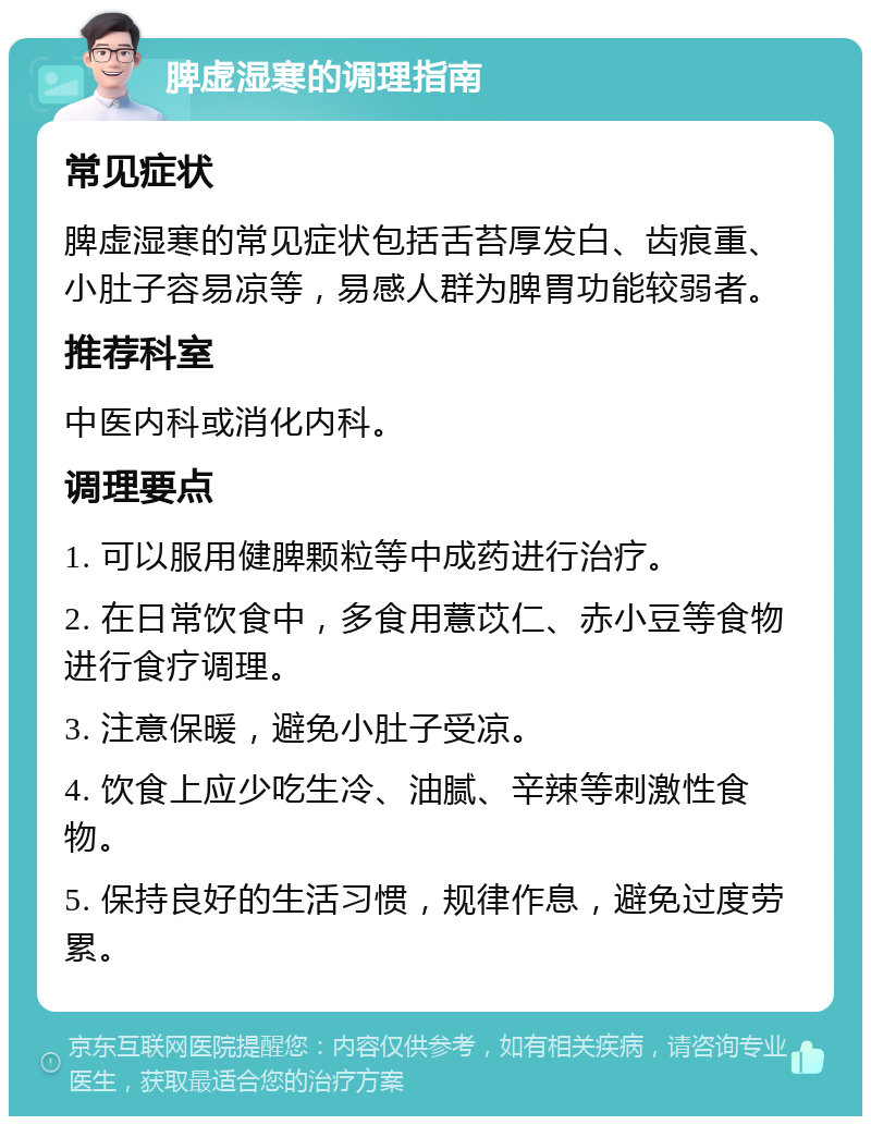 脾虚湿寒的调理指南 常见症状 脾虚湿寒的常见症状包括舌苔厚发白、齿痕重、小肚子容易凉等，易感人群为脾胃功能较弱者。 推荐科室 中医内科或消化内科。 调理要点 1. 可以服用健脾颗粒等中成药进行治疗。 2. 在日常饮食中，多食用薏苡仁、赤小豆等食物进行食疗调理。 3. 注意保暖，避免小肚子受凉。 4. 饮食上应少吃生冷、油腻、辛辣等刺激性食物。 5. 保持良好的生活习惯，规律作息，避免过度劳累。