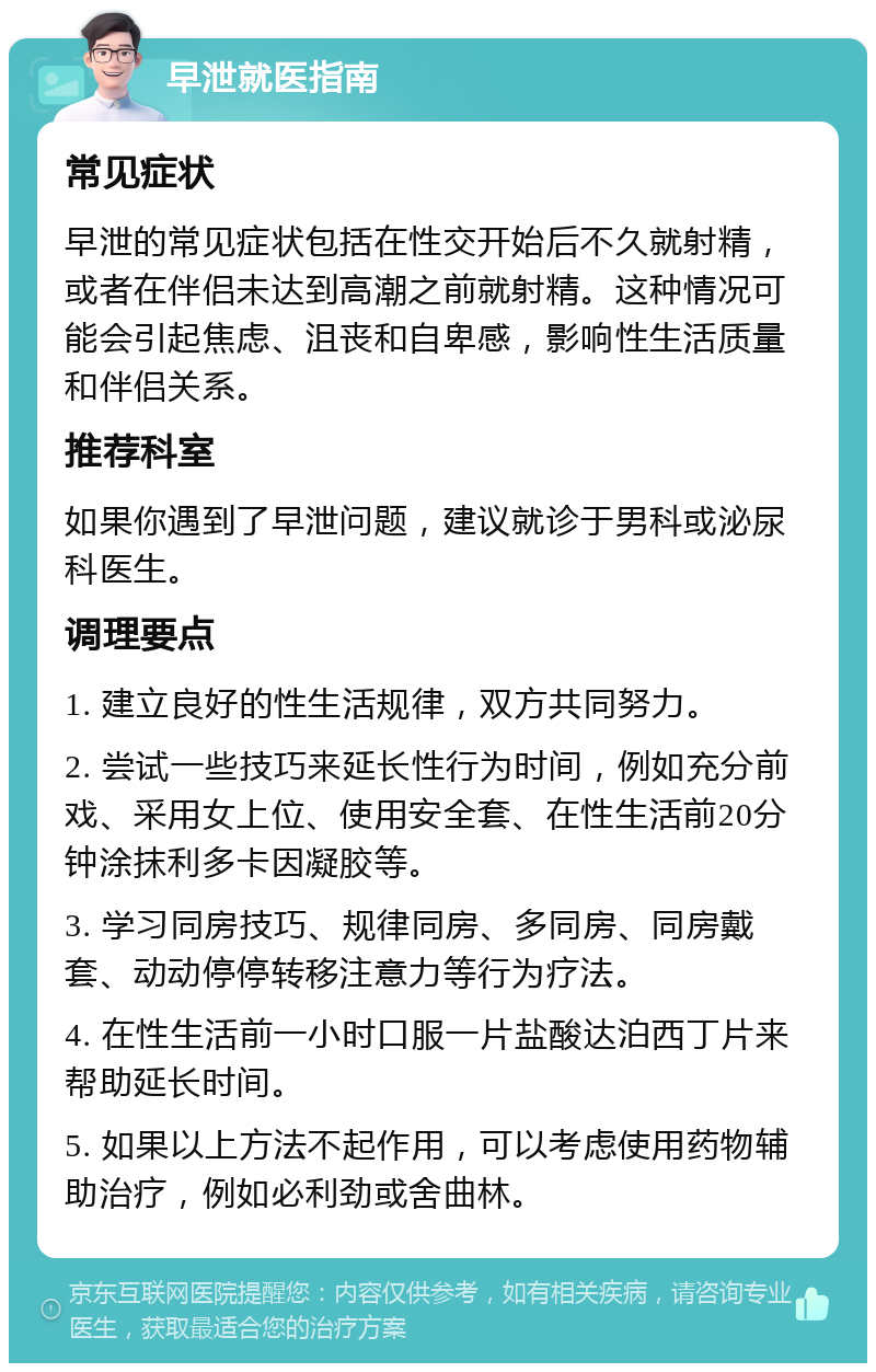 早泄就医指南 常见症状 早泄的常见症状包括在性交开始后不久就射精，或者在伴侣未达到高潮之前就射精。这种情况可能会引起焦虑、沮丧和自卑感，影响性生活质量和伴侣关系。 推荐科室 如果你遇到了早泄问题，建议就诊于男科或泌尿科医生。 调理要点 1. 建立良好的性生活规律，双方共同努力。 2. 尝试一些技巧来延长性行为时间，例如充分前戏、采用女上位、使用安全套、在性生活前20分钟涂抹利多卡因凝胶等。 3. 学习同房技巧、规律同房、多同房、同房戴套、动动停停转移注意力等行为疗法。 4. 在性生活前一小时口服一片盐酸达泊西丁片来帮助延长时间。 5. 如果以上方法不起作用，可以考虑使用药物辅助治疗，例如必利劲或舍曲林。