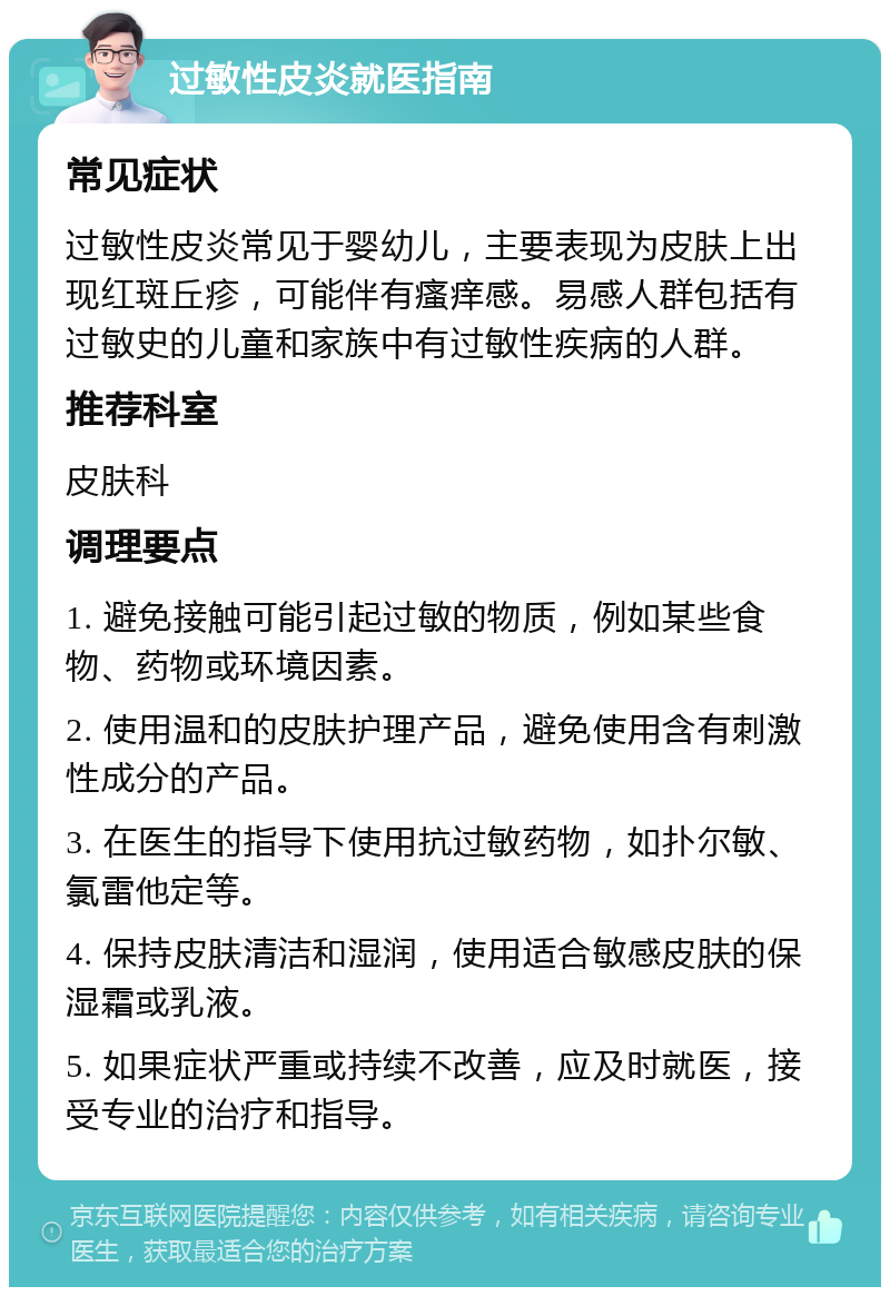 过敏性皮炎就医指南 常见症状 过敏性皮炎常见于婴幼儿，主要表现为皮肤上出现红斑丘疹，可能伴有瘙痒感。易感人群包括有过敏史的儿童和家族中有过敏性疾病的人群。 推荐科室 皮肤科 调理要点 1. 避免接触可能引起过敏的物质，例如某些食物、药物或环境因素。 2. 使用温和的皮肤护理产品，避免使用含有刺激性成分的产品。 3. 在医生的指导下使用抗过敏药物，如扑尔敏、氯雷他定等。 4. 保持皮肤清洁和湿润，使用适合敏感皮肤的保湿霜或乳液。 5. 如果症状严重或持续不改善，应及时就医，接受专业的治疗和指导。