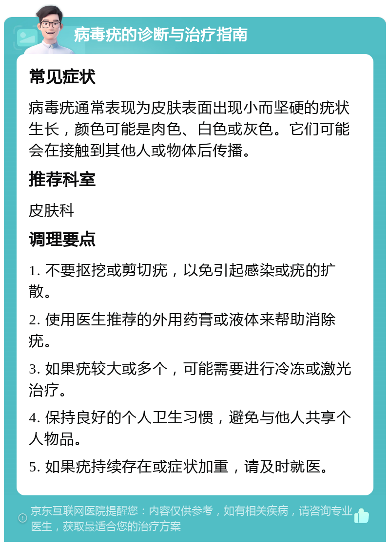 病毒疣的诊断与治疗指南 常见症状 病毒疣通常表现为皮肤表面出现小而坚硬的疣状生长，颜色可能是肉色、白色或灰色。它们可能会在接触到其他人或物体后传播。 推荐科室 皮肤科 调理要点 1. 不要抠挖或剪切疣，以免引起感染或疣的扩散。 2. 使用医生推荐的外用药膏或液体来帮助消除疣。 3. 如果疣较大或多个，可能需要进行冷冻或激光治疗。 4. 保持良好的个人卫生习惯，避免与他人共享个人物品。 5. 如果疣持续存在或症状加重，请及时就医。