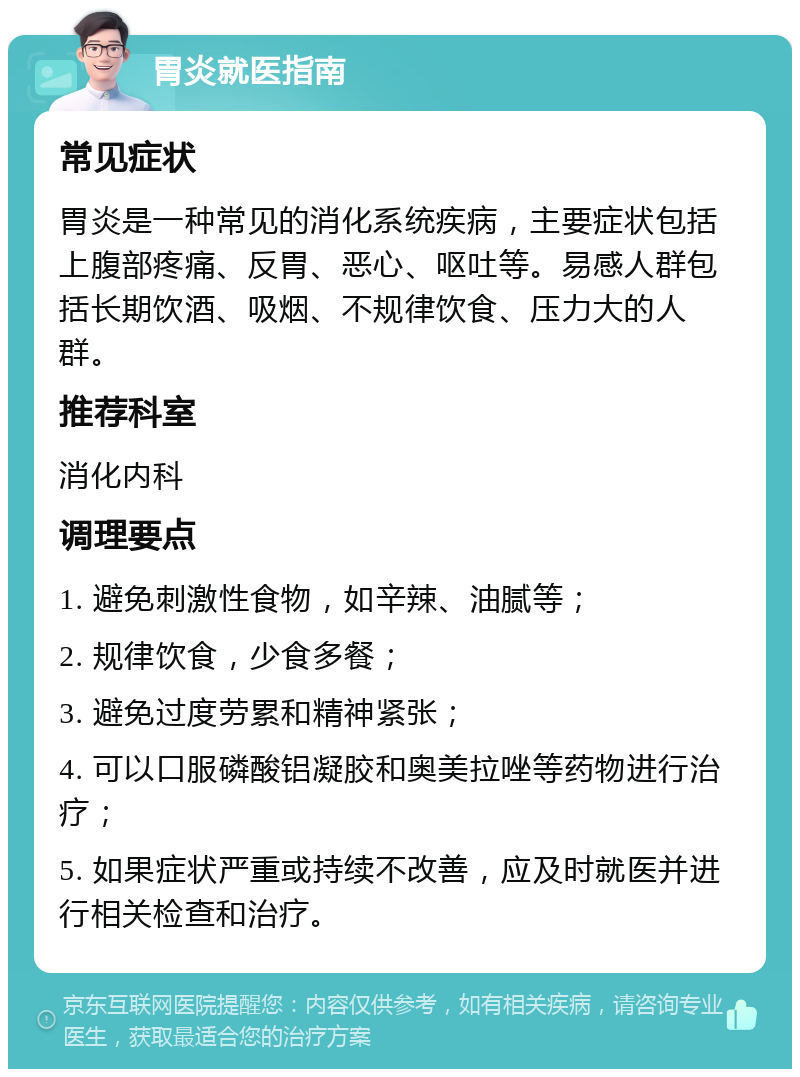 胃炎就医指南 常见症状 胃炎是一种常见的消化系统疾病，主要症状包括上腹部疼痛、反胃、恶心、呕吐等。易感人群包括长期饮酒、吸烟、不规律饮食、压力大的人群。 推荐科室 消化内科 调理要点 1. 避免刺激性食物，如辛辣、油腻等； 2. 规律饮食，少食多餐； 3. 避免过度劳累和精神紧张； 4. 可以口服磷酸铝凝胶和奥美拉唑等药物进行治疗； 5. 如果症状严重或持续不改善，应及时就医并进行相关检查和治疗。