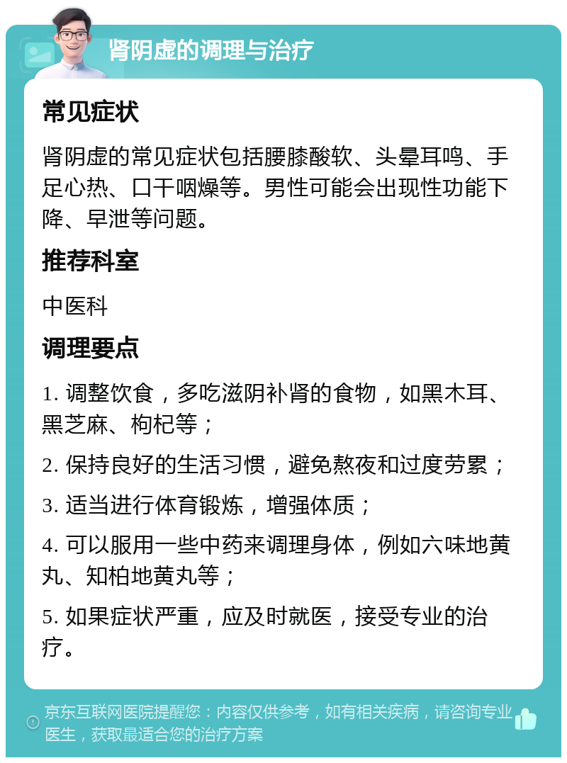 肾阴虚的调理与治疗 常见症状 肾阴虚的常见症状包括腰膝酸软、头晕耳鸣、手足心热、口干咽燥等。男性可能会出现性功能下降、早泄等问题。 推荐科室 中医科 调理要点 1. 调整饮食，多吃滋阴补肾的食物，如黑木耳、黑芝麻、枸杞等； 2. 保持良好的生活习惯，避免熬夜和过度劳累； 3. 适当进行体育锻炼，增强体质； 4. 可以服用一些中药来调理身体，例如六味地黄丸、知柏地黄丸等； 5. 如果症状严重，应及时就医，接受专业的治疗。