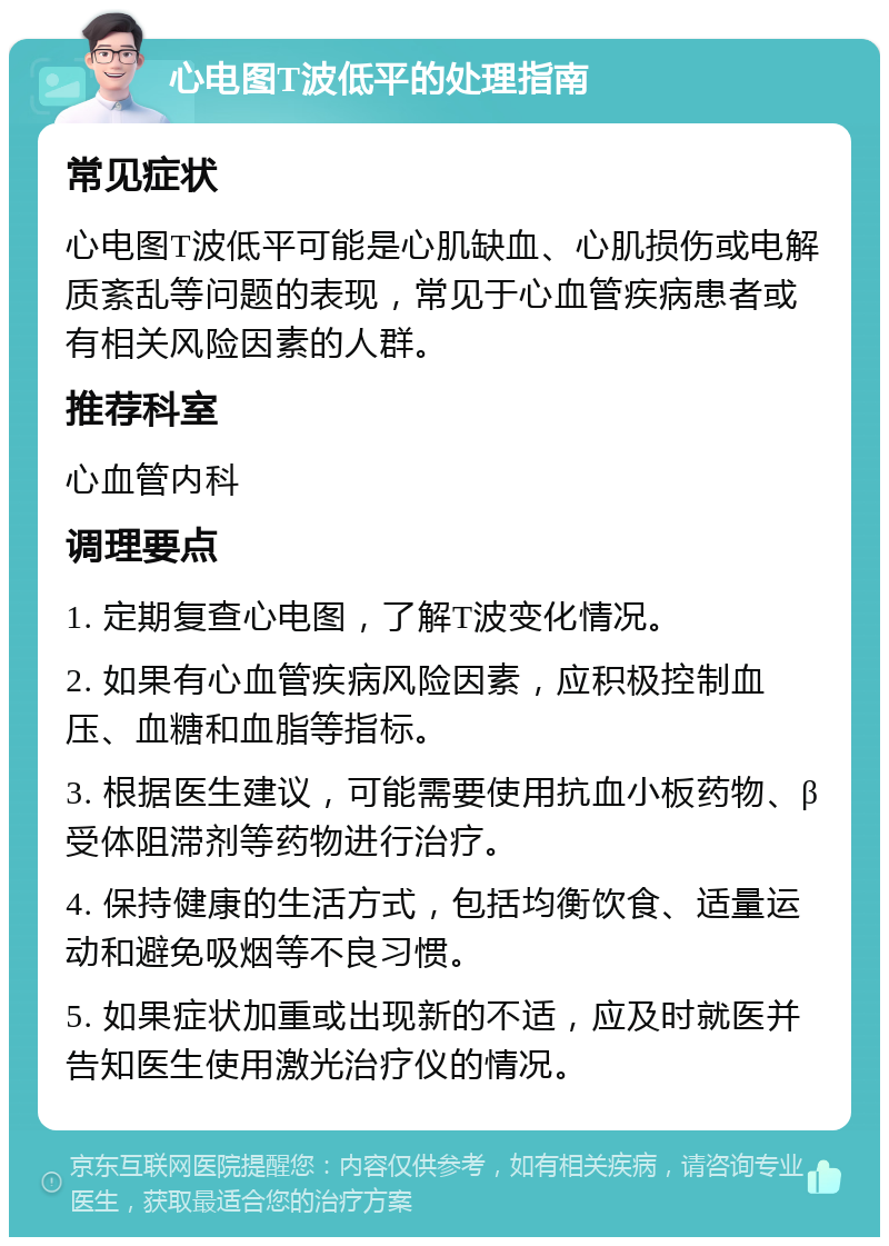 心电图T波低平的处理指南 常见症状 心电图T波低平可能是心肌缺血、心肌损伤或电解质紊乱等问题的表现，常见于心血管疾病患者或有相关风险因素的人群。 推荐科室 心血管内科 调理要点 1. 定期复查心电图，了解T波变化情况。 2. 如果有心血管疾病风险因素，应积极控制血压、血糖和血脂等指标。 3. 根据医生建议，可能需要使用抗血小板药物、β受体阻滞剂等药物进行治疗。 4. 保持健康的生活方式，包括均衡饮食、适量运动和避免吸烟等不良习惯。 5. 如果症状加重或出现新的不适，应及时就医并告知医生使用激光治疗仪的情况。