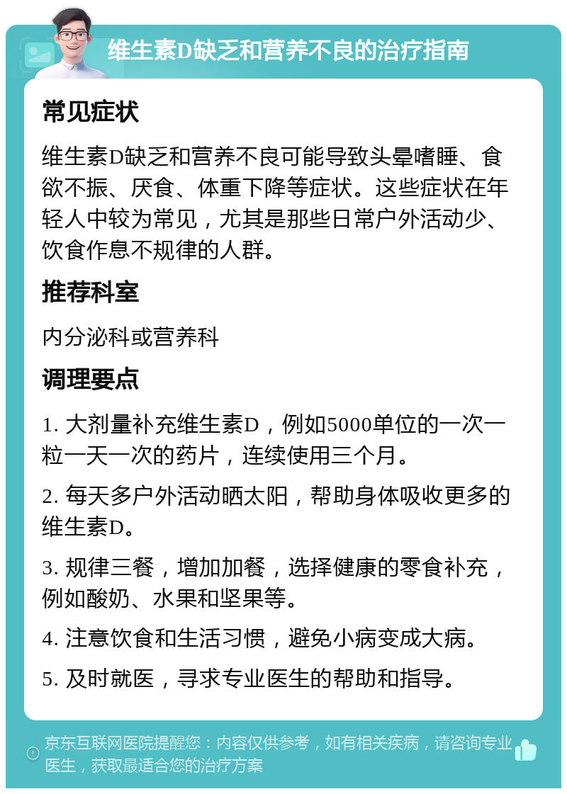 维生素D缺乏和营养不良的治疗指南 常见症状 维生素D缺乏和营养不良可能导致头晕嗜睡、食欲不振、厌食、体重下降等症状。这些症状在年轻人中较为常见，尤其是那些日常户外活动少、饮食作息不规律的人群。 推荐科室 内分泌科或营养科 调理要点 1. 大剂量补充维生素D，例如5000单位的一次一粒一天一次的药片，连续使用三个月。 2. 每天多户外活动晒太阳，帮助身体吸收更多的维生素D。 3. 规律三餐，增加加餐，选择健康的零食补充，例如酸奶、水果和坚果等。 4. 注意饮食和生活习惯，避免小病变成大病。 5. 及时就医，寻求专业医生的帮助和指导。