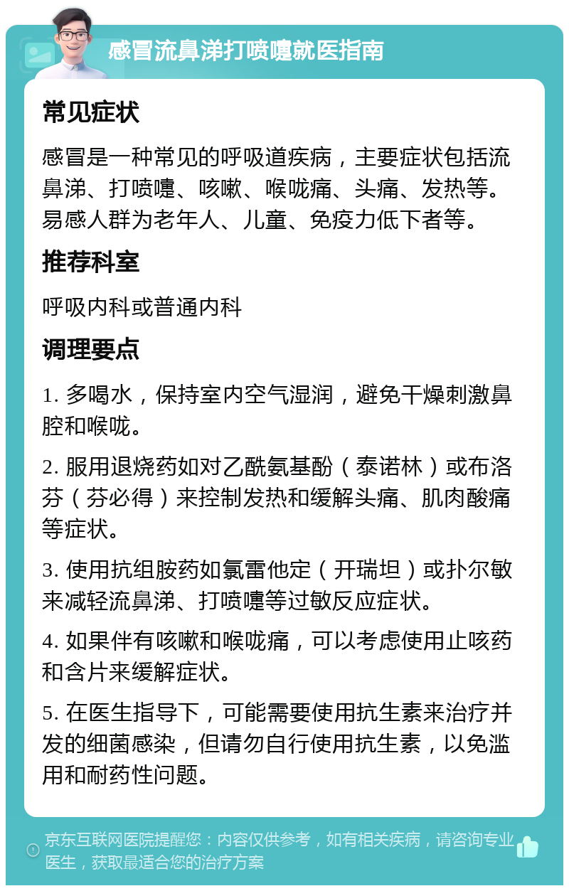 感冒流鼻涕打喷嚏就医指南 常见症状 感冒是一种常见的呼吸道疾病，主要症状包括流鼻涕、打喷嚏、咳嗽、喉咙痛、头痛、发热等。易感人群为老年人、儿童、免疫力低下者等。 推荐科室 呼吸内科或普通内科 调理要点 1. 多喝水，保持室内空气湿润，避免干燥刺激鼻腔和喉咙。 2. 服用退烧药如对乙酰氨基酚（泰诺林）或布洛芬（芬必得）来控制发热和缓解头痛、肌肉酸痛等症状。 3. 使用抗组胺药如氯雷他定（开瑞坦）或扑尔敏来减轻流鼻涕、打喷嚏等过敏反应症状。 4. 如果伴有咳嗽和喉咙痛，可以考虑使用止咳药和含片来缓解症状。 5. 在医生指导下，可能需要使用抗生素来治疗并发的细菌感染，但请勿自行使用抗生素，以免滥用和耐药性问题。