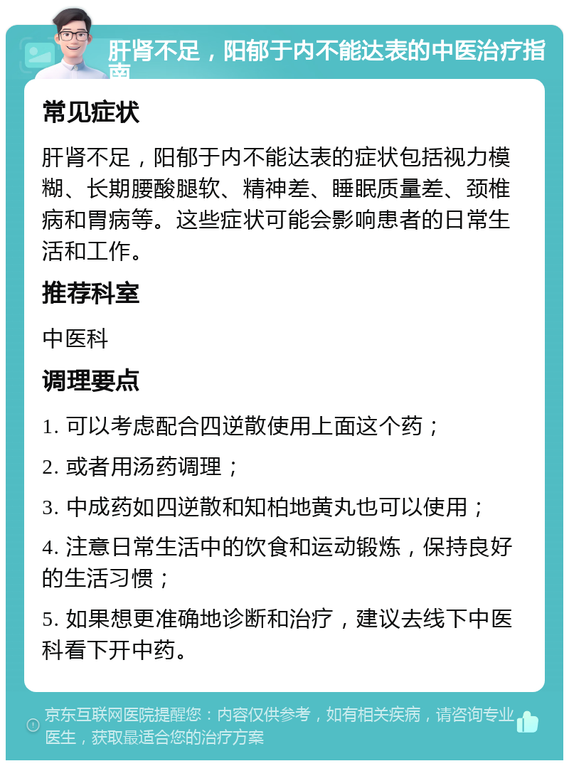 肝肾不足，阳郁于内不能达表的中医治疗指南 常见症状 肝肾不足，阳郁于内不能达表的症状包括视力模糊、长期腰酸腿软、精神差、睡眠质量差、颈椎病和胃病等。这些症状可能会影响患者的日常生活和工作。 推荐科室 中医科 调理要点 1. 可以考虑配合四逆散使用上面这个药； 2. 或者用汤药调理； 3. 中成药如四逆散和知柏地黄丸也可以使用； 4. 注意日常生活中的饮食和运动锻炼，保持良好的生活习惯； 5. 如果想更准确地诊断和治疗，建议去线下中医科看下开中药。