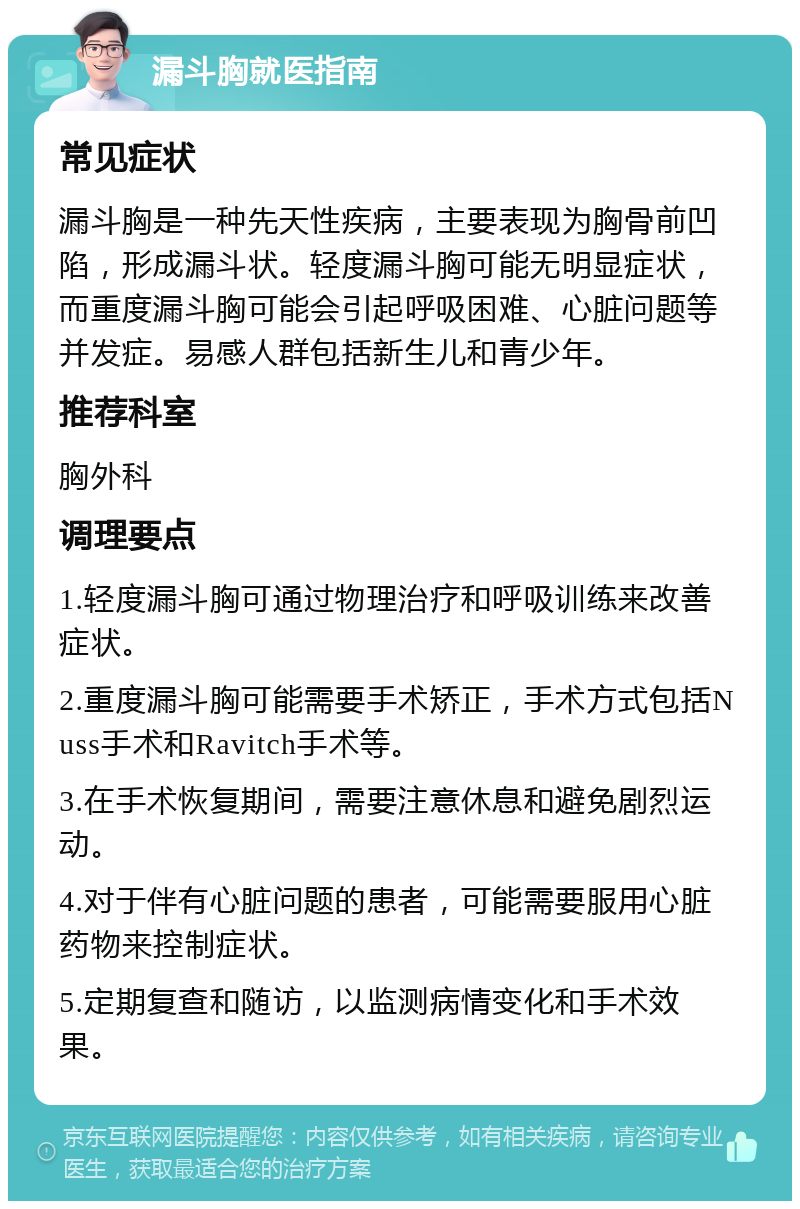 漏斗胸就医指南 常见症状 漏斗胸是一种先天性疾病，主要表现为胸骨前凹陷，形成漏斗状。轻度漏斗胸可能无明显症状，而重度漏斗胸可能会引起呼吸困难、心脏问题等并发症。易感人群包括新生儿和青少年。 推荐科室 胸外科 调理要点 1.轻度漏斗胸可通过物理治疗和呼吸训练来改善症状。 2.重度漏斗胸可能需要手术矫正，手术方式包括Nuss手术和Ravitch手术等。 3.在手术恢复期间，需要注意休息和避免剧烈运动。 4.对于伴有心脏问题的患者，可能需要服用心脏药物来控制症状。 5.定期复查和随访，以监测病情变化和手术效果。