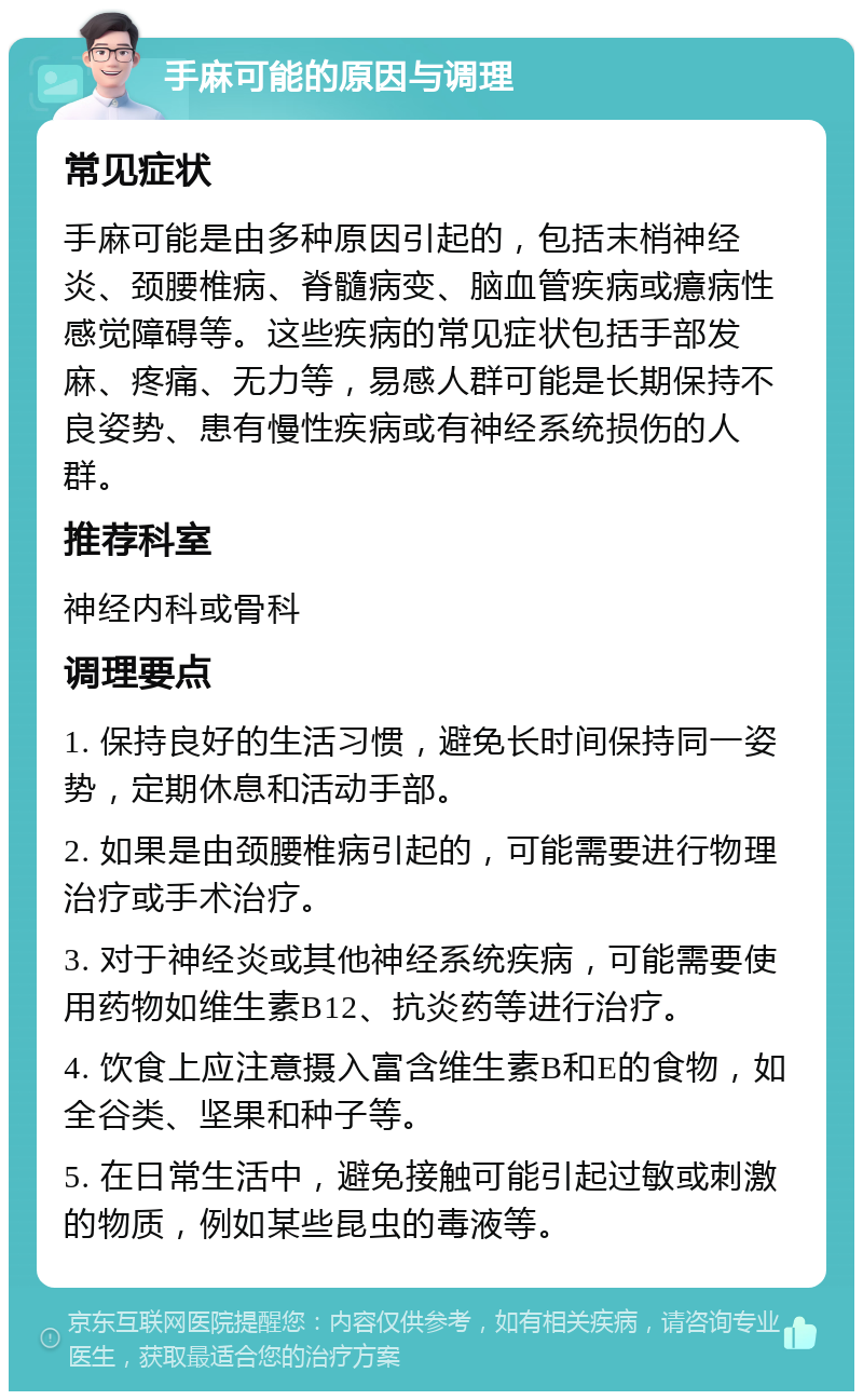 手麻可能的原因与调理 常见症状 手麻可能是由多种原因引起的，包括末梢神经炎、颈腰椎病、脊髓病变、脑血管疾病或癔病性感觉障碍等。这些疾病的常见症状包括手部发麻、疼痛、无力等，易感人群可能是长期保持不良姿势、患有慢性疾病或有神经系统损伤的人群。 推荐科室 神经内科或骨科 调理要点 1. 保持良好的生活习惯，避免长时间保持同一姿势，定期休息和活动手部。 2. 如果是由颈腰椎病引起的，可能需要进行物理治疗或手术治疗。 3. 对于神经炎或其他神经系统疾病，可能需要使用药物如维生素B12、抗炎药等进行治疗。 4. 饮食上应注意摄入富含维生素B和E的食物，如全谷类、坚果和种子等。 5. 在日常生活中，避免接触可能引起过敏或刺激的物质，例如某些昆虫的毒液等。