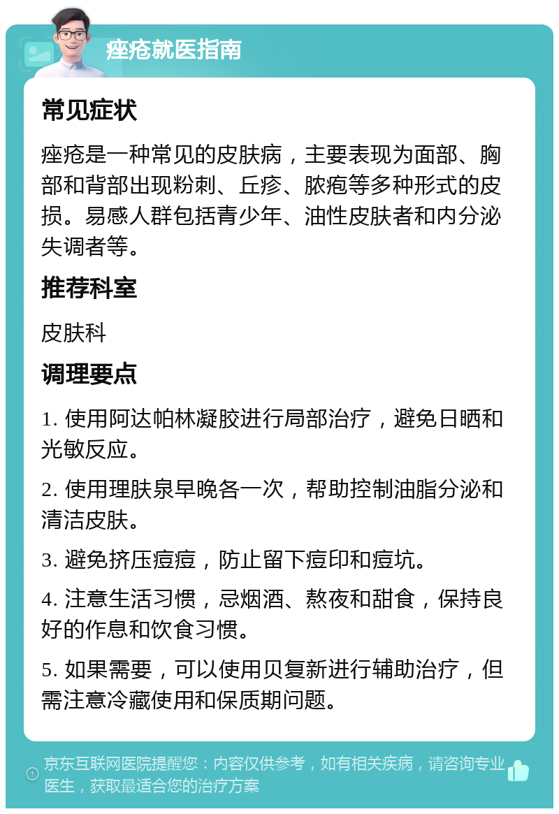 痤疮就医指南 常见症状 痤疮是一种常见的皮肤病，主要表现为面部、胸部和背部出现粉刺、丘疹、脓疱等多种形式的皮损。易感人群包括青少年、油性皮肤者和内分泌失调者等。 推荐科室 皮肤科 调理要点 1. 使用阿达帕林凝胶进行局部治疗，避免日晒和光敏反应。 2. 使用理肤泉早晚各一次，帮助控制油脂分泌和清洁皮肤。 3. 避免挤压痘痘，防止留下痘印和痘坑。 4. 注意生活习惯，忌烟酒、熬夜和甜食，保持良好的作息和饮食习惯。 5. 如果需要，可以使用贝复新进行辅助治疗，但需注意冷藏使用和保质期问题。