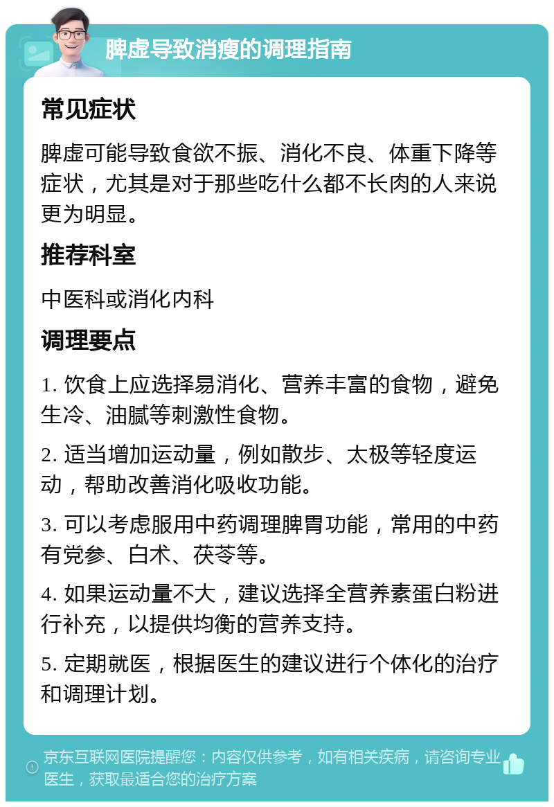 脾虚导致消瘦的调理指南 常见症状 脾虚可能导致食欲不振、消化不良、体重下降等症状，尤其是对于那些吃什么都不长肉的人来说更为明显。 推荐科室 中医科或消化内科 调理要点 1. 饮食上应选择易消化、营养丰富的食物，避免生冷、油腻等刺激性食物。 2. 适当增加运动量，例如散步、太极等轻度运动，帮助改善消化吸收功能。 3. 可以考虑服用中药调理脾胃功能，常用的中药有党参、白术、茯苓等。 4. 如果运动量不大，建议选择全营养素蛋白粉进行补充，以提供均衡的营养支持。 5. 定期就医，根据医生的建议进行个体化的治疗和调理计划。