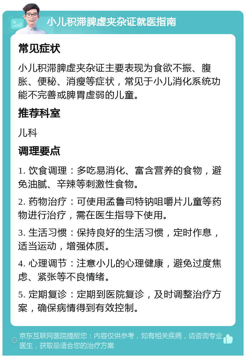 小儿积滞脾虚夹杂证就医指南 常见症状 小儿积滞脾虚夹杂证主要表现为食欲不振、腹胀、便秘、消瘦等症状，常见于小儿消化系统功能不完善或脾胃虚弱的儿童。 推荐科室 儿科 调理要点 1. 饮食调理：多吃易消化、富含营养的食物，避免油腻、辛辣等刺激性食物。 2. 药物治疗：可使用孟鲁司特钠咀嚼片儿童等药物进行治疗，需在医生指导下使用。 3. 生活习惯：保持良好的生活习惯，定时作息，适当运动，增强体质。 4. 心理调节：注意小儿的心理健康，避免过度焦虑、紧张等不良情绪。 5. 定期复诊：定期到医院复诊，及时调整治疗方案，确保病情得到有效控制。