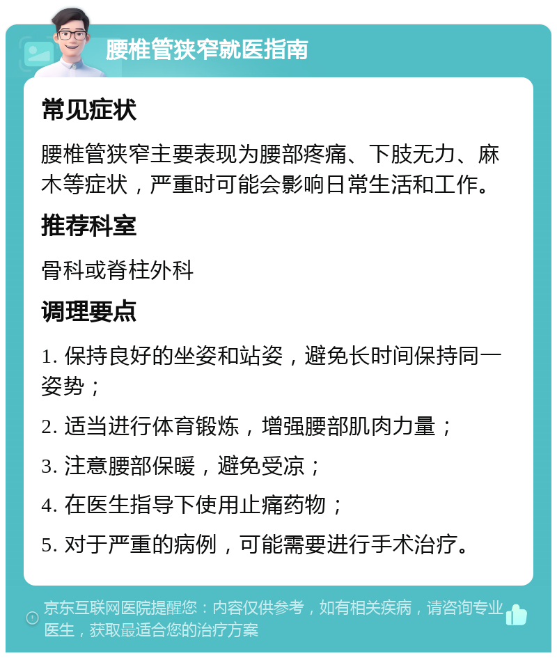 腰椎管狭窄就医指南 常见症状 腰椎管狭窄主要表现为腰部疼痛、下肢无力、麻木等症状，严重时可能会影响日常生活和工作。 推荐科室 骨科或脊柱外科 调理要点 1. 保持良好的坐姿和站姿，避免长时间保持同一姿势； 2. 适当进行体育锻炼，增强腰部肌肉力量； 3. 注意腰部保暖，避免受凉； 4. 在医生指导下使用止痛药物； 5. 对于严重的病例，可能需要进行手术治疗。