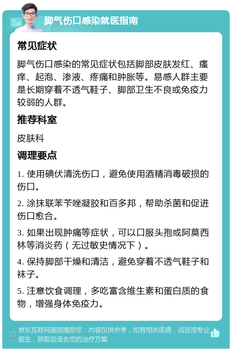 脚气伤口感染就医指南 常见症状 脚气伤口感染的常见症状包括脚部皮肤发红、瘙痒、起泡、渗液、疼痛和肿胀等。易感人群主要是长期穿着不透气鞋子、脚部卫生不良或免疫力较弱的人群。 推荐科室 皮肤科 调理要点 1. 使用碘伏清洗伤口，避免使用酒精消毒破损的伤口。 2. 涂抹联苯苄唑凝胶和百多邦，帮助杀菌和促进伤口愈合。 3. 如果出现肿痛等症状，可以口服头孢或阿莫西林等消炎药（无过敏史情况下）。 4. 保持脚部干燥和清洁，避免穿着不透气鞋子和袜子。 5. 注意饮食调理，多吃富含维生素和蛋白质的食物，增强身体免疫力。