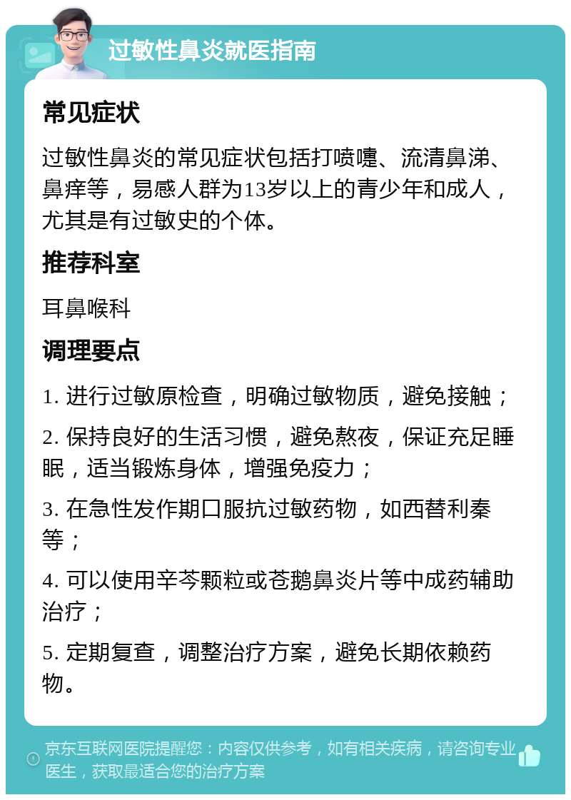 过敏性鼻炎就医指南 常见症状 过敏性鼻炎的常见症状包括打喷嚏、流清鼻涕、鼻痒等，易感人群为13岁以上的青少年和成人，尤其是有过敏史的个体。 推荐科室 耳鼻喉科 调理要点 1. 进行过敏原检查，明确过敏物质，避免接触； 2. 保持良好的生活习惯，避免熬夜，保证充足睡眠，适当锻炼身体，增强免疫力； 3. 在急性发作期口服抗过敏药物，如西替利秦等； 4. 可以使用辛芩颗粒或苍鹅鼻炎片等中成药辅助治疗； 5. 定期复查，调整治疗方案，避免长期依赖药物。