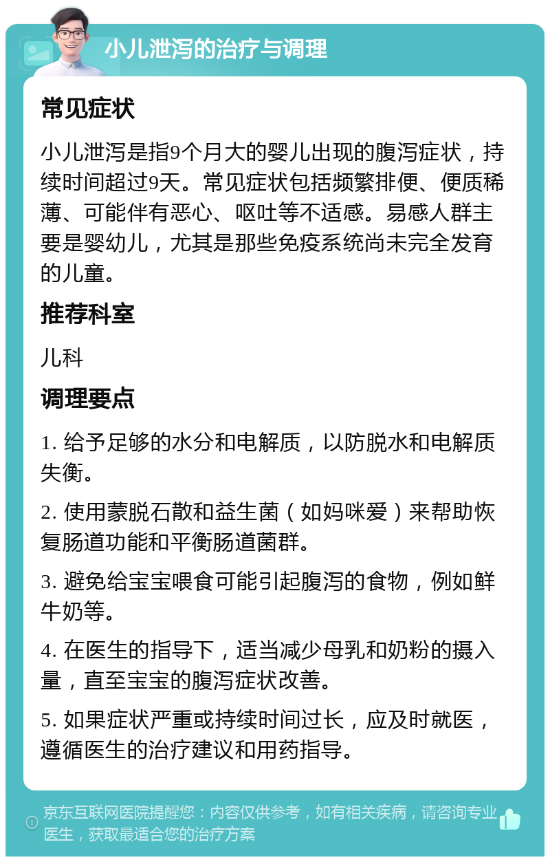 小儿泄泻的治疗与调理 常见症状 小儿泄泻是指9个月大的婴儿出现的腹泻症状，持续时间超过9天。常见症状包括频繁排便、便质稀薄、可能伴有恶心、呕吐等不适感。易感人群主要是婴幼儿，尤其是那些免疫系统尚未完全发育的儿童。 推荐科室 儿科 调理要点 1. 给予足够的水分和电解质，以防脱水和电解质失衡。 2. 使用蒙脱石散和益生菌（如妈咪爱）来帮助恢复肠道功能和平衡肠道菌群。 3. 避免给宝宝喂食可能引起腹泻的食物，例如鲜牛奶等。 4. 在医生的指导下，适当减少母乳和奶粉的摄入量，直至宝宝的腹泻症状改善。 5. 如果症状严重或持续时间过长，应及时就医，遵循医生的治疗建议和用药指导。