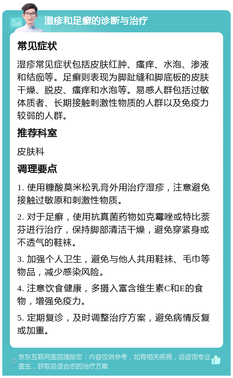 湿疹和足癣的诊断与治疗 常见症状 湿疹常见症状包括皮肤红肿、瘙痒、水泡、渗液和结痂等。足癣则表现为脚趾缝和脚底板的皮肤干燥、脱皮、瘙痒和水泡等。易感人群包括过敏体质者、长期接触刺激性物质的人群以及免疫力较弱的人群。 推荐科室 皮肤科 调理要点 1. 使用糠酸莫米松乳膏外用治疗湿疹，注意避免接触过敏原和刺激性物质。 2. 对于足癣，使用抗真菌药物如克霉唑或特比萘芬进行治疗，保持脚部清洁干燥，避免穿紧身或不透气的鞋袜。 3. 加强个人卫生，避免与他人共用鞋袜、毛巾等物品，减少感染风险。 4. 注意饮食健康，多摄入富含维生素C和E的食物，增强免疫力。 5. 定期复诊，及时调整治疗方案，避免病情反复或加重。