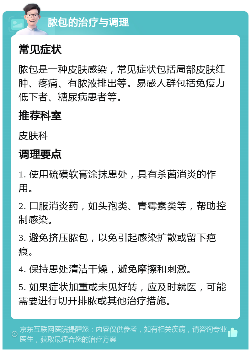 脓包的治疗与调理 常见症状 脓包是一种皮肤感染，常见症状包括局部皮肤红肿、疼痛、有脓液排出等。易感人群包括免疫力低下者、糖尿病患者等。 推荐科室 皮肤科 调理要点 1. 使用硫磺软膏涂抹患处，具有杀菌消炎的作用。 2. 口服消炎药，如头孢类、青霉素类等，帮助控制感染。 3. 避免挤压脓包，以免引起感染扩散或留下疤痕。 4. 保持患处清洁干燥，避免摩擦和刺激。 5. 如果症状加重或未见好转，应及时就医，可能需要进行切开排脓或其他治疗措施。