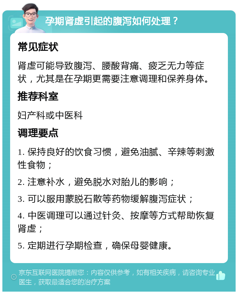 孕期肾虚引起的腹泻如何处理？ 常见症状 肾虚可能导致腹泻、腰酸背痛、疲乏无力等症状，尤其是在孕期更需要注意调理和保养身体。 推荐科室 妇产科或中医科 调理要点 1. 保持良好的饮食习惯，避免油腻、辛辣等刺激性食物； 2. 注意补水，避免脱水对胎儿的影响； 3. 可以服用蒙脱石散等药物缓解腹泻症状； 4. 中医调理可以通过针灸、按摩等方式帮助恢复肾虚； 5. 定期进行孕期检查，确保母婴健康。