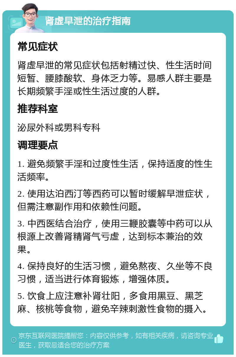 肾虚早泄的治疗指南 常见症状 肾虚早泄的常见症状包括射精过快、性生活时间短暂、腰膝酸软、身体乏力等。易感人群主要是长期频繁手淫或性生活过度的人群。 推荐科室 泌尿外科或男科专科 调理要点 1. 避免频繁手淫和过度性生活，保持适度的性生活频率。 2. 使用达泊西汀等西药可以暂时缓解早泄症状，但需注意副作用和依赖性问题。 3. 中西医结合治疗，使用三鞭胶囊等中药可以从根源上改善肾精肾气亏虚，达到标本兼治的效果。 4. 保持良好的生活习惯，避免熬夜、久坐等不良习惯，适当进行体育锻炼，增强体质。 5. 饮食上应注意补肾壮阳，多食用黑豆、黑芝麻、核桃等食物，避免辛辣刺激性食物的摄入。