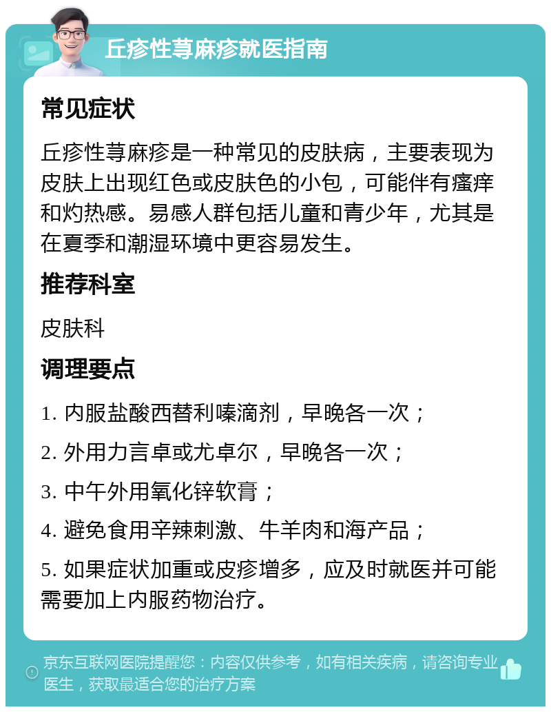 丘疹性荨麻疹就医指南 常见症状 丘疹性荨麻疹是一种常见的皮肤病，主要表现为皮肤上出现红色或皮肤色的小包，可能伴有瘙痒和灼热感。易感人群包括儿童和青少年，尤其是在夏季和潮湿环境中更容易发生。 推荐科室 皮肤科 调理要点 1. 内服盐酸西替利嗪滴剂，早晚各一次； 2. 外用力言卓或尤卓尔，早晚各一次； 3. 中午外用氧化锌软膏； 4. 避免食用辛辣刺激、牛羊肉和海产品； 5. 如果症状加重或皮疹增多，应及时就医并可能需要加上内服药物治疗。