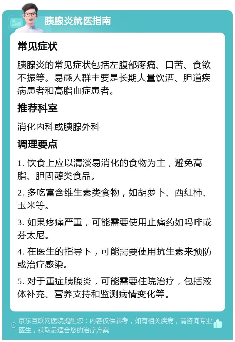 胰腺炎就医指南 常见症状 胰腺炎的常见症状包括左腹部疼痛、口苦、食欲不振等。易感人群主要是长期大量饮酒、胆道疾病患者和高脂血症患者。 推荐科室 消化内科或胰腺外科 调理要点 1. 饮食上应以清淡易消化的食物为主，避免高脂、胆固醇类食品。 2. 多吃富含维生素类食物，如胡萝卜、西红柿、玉米等。 3. 如果疼痛严重，可能需要使用止痛药如吗啡或芬太尼。 4. 在医生的指导下，可能需要使用抗生素来预防或治疗感染。 5. 对于重症胰腺炎，可能需要住院治疗，包括液体补充、营养支持和监测病情变化等。