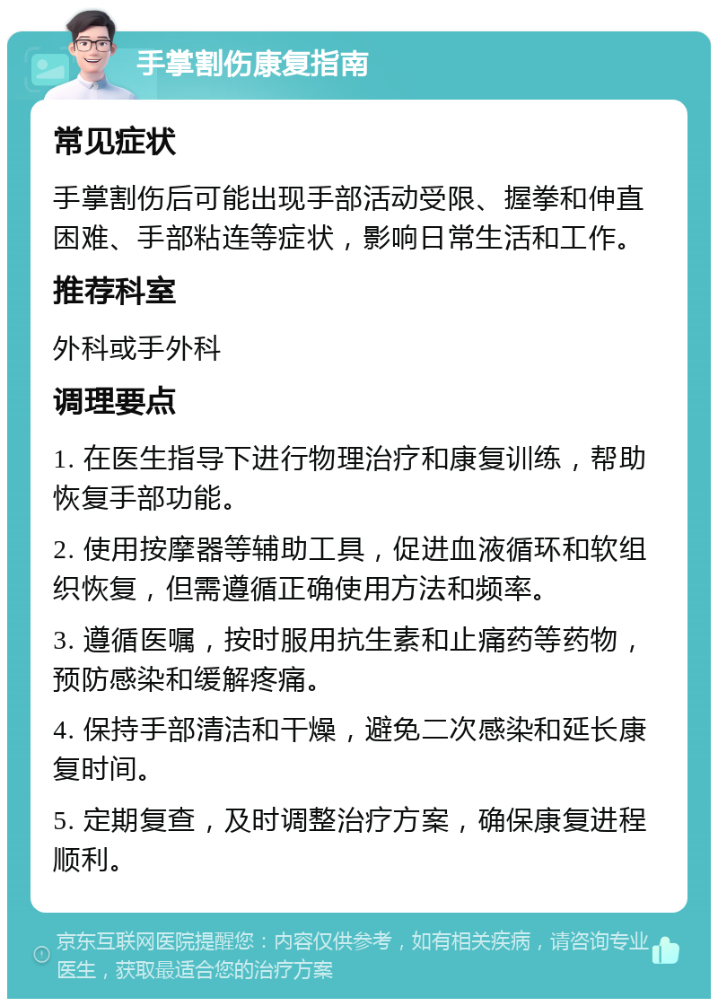 手掌割伤康复指南 常见症状 手掌割伤后可能出现手部活动受限、握拳和伸直困难、手部粘连等症状，影响日常生活和工作。 推荐科室 外科或手外科 调理要点 1. 在医生指导下进行物理治疗和康复训练，帮助恢复手部功能。 2. 使用按摩器等辅助工具，促进血液循环和软组织恢复，但需遵循正确使用方法和频率。 3. 遵循医嘱，按时服用抗生素和止痛药等药物，预防感染和缓解疼痛。 4. 保持手部清洁和干燥，避免二次感染和延长康复时间。 5. 定期复查，及时调整治疗方案，确保康复进程顺利。