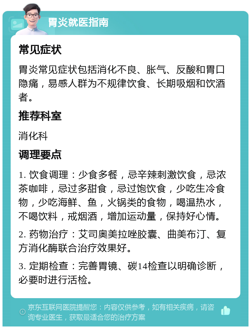 胃炎就医指南 常见症状 胃炎常见症状包括消化不良、胀气、反酸和胃口隐痛，易感人群为不规律饮食、长期吸烟和饮酒者。 推荐科室 消化科 调理要点 1. 饮食调理：少食多餐，忌辛辣刺激饮食，忌浓茶咖啡，忌过多甜食，忌过饱饮食，少吃生冷食物，少吃海鲜、鱼，火锅类的食物，喝温热水，不喝饮料，戒烟酒，增加运动量，保持好心情。 2. 药物治疗：艾司奥美拉唑胶囊、曲美布汀、复方消化酶联合治疗效果好。 3. 定期检查：完善胃镜、碳14检查以明确诊断，必要时进行活检。