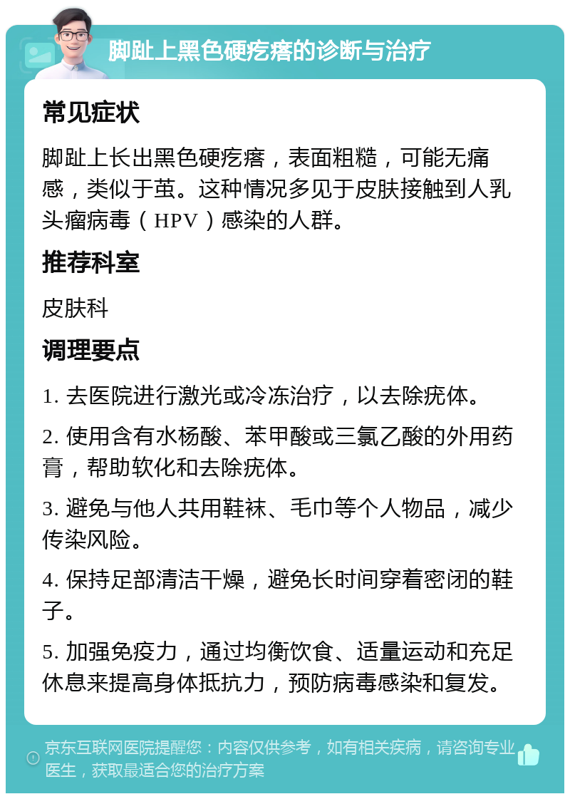 脚趾上黑色硬疙瘩的诊断与治疗 常见症状 脚趾上长出黑色硬疙瘩，表面粗糙，可能无痛感，类似于茧。这种情况多见于皮肤接触到人乳头瘤病毒（HPV）感染的人群。 推荐科室 皮肤科 调理要点 1. 去医院进行激光或冷冻治疗，以去除疣体。 2. 使用含有水杨酸、苯甲酸或三氯乙酸的外用药膏，帮助软化和去除疣体。 3. 避免与他人共用鞋袜、毛巾等个人物品，减少传染风险。 4. 保持足部清洁干燥，避免长时间穿着密闭的鞋子。 5. 加强免疫力，通过均衡饮食、适量运动和充足休息来提高身体抵抗力，预防病毒感染和复发。