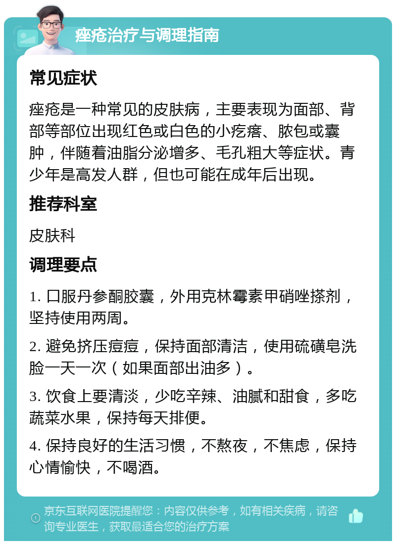 痤疮治疗与调理指南 常见症状 痤疮是一种常见的皮肤病，主要表现为面部、背部等部位出现红色或白色的小疙瘩、脓包或囊肿，伴随着油脂分泌增多、毛孔粗大等症状。青少年是高发人群，但也可能在成年后出现。 推荐科室 皮肤科 调理要点 1. 口服丹参酮胶囊，外用克林霉素甲硝唑搽剂，坚持使用两周。 2. 避免挤压痘痘，保持面部清洁，使用硫磺皂洗脸一天一次（如果面部出油多）。 3. 饮食上要清淡，少吃辛辣、油腻和甜食，多吃蔬菜水果，保持每天排便。 4. 保持良好的生活习惯，不熬夜，不焦虑，保持心情愉快，不喝酒。