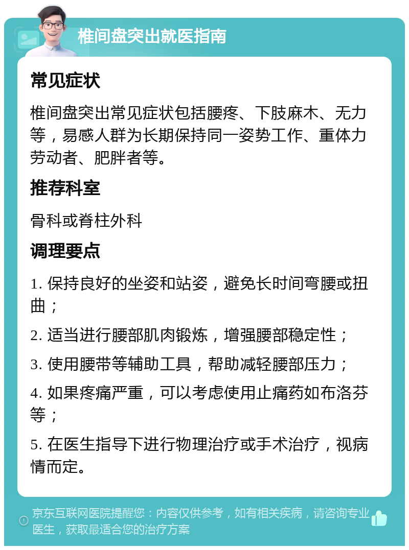 椎间盘突出就医指南 常见症状 椎间盘突出常见症状包括腰疼、下肢麻木、无力等，易感人群为长期保持同一姿势工作、重体力劳动者、肥胖者等。 推荐科室 骨科或脊柱外科 调理要点 1. 保持良好的坐姿和站姿，避免长时间弯腰或扭曲； 2. 适当进行腰部肌肉锻炼，增强腰部稳定性； 3. 使用腰带等辅助工具，帮助减轻腰部压力； 4. 如果疼痛严重，可以考虑使用止痛药如布洛芬等； 5. 在医生指导下进行物理治疗或手术治疗，视病情而定。