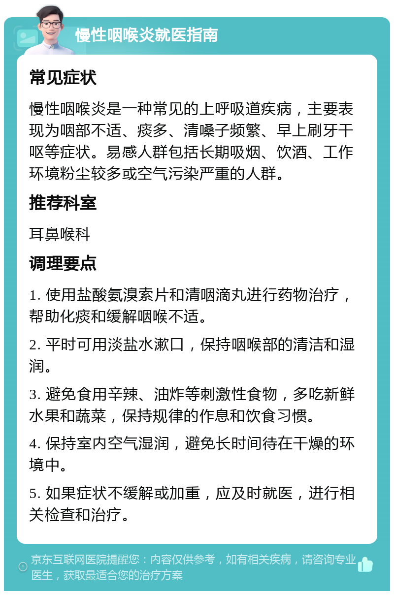 慢性咽喉炎就医指南 常见症状 慢性咽喉炎是一种常见的上呼吸道疾病，主要表现为咽部不适、痰多、清嗓子频繁、早上刷牙干呕等症状。易感人群包括长期吸烟、饮酒、工作环境粉尘较多或空气污染严重的人群。 推荐科室 耳鼻喉科 调理要点 1. 使用盐酸氨溴索片和清咽滴丸进行药物治疗，帮助化痰和缓解咽喉不适。 2. 平时可用淡盐水漱口，保持咽喉部的清洁和湿润。 3. 避免食用辛辣、油炸等刺激性食物，多吃新鲜水果和蔬菜，保持规律的作息和饮食习惯。 4. 保持室内空气湿润，避免长时间待在干燥的环境中。 5. 如果症状不缓解或加重，应及时就医，进行相关检查和治疗。