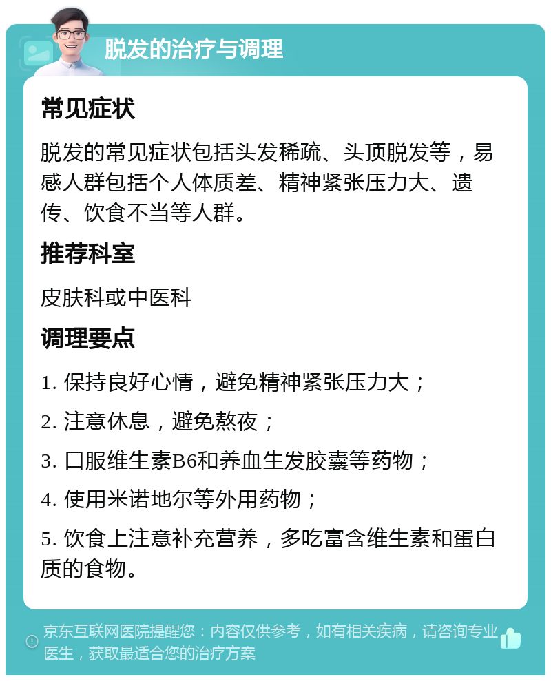 脱发的治疗与调理 常见症状 脱发的常见症状包括头发稀疏、头顶脱发等，易感人群包括个人体质差、精神紧张压力大、遗传、饮食不当等人群。 推荐科室 皮肤科或中医科 调理要点 1. 保持良好心情，避免精神紧张压力大； 2. 注意休息，避免熬夜； 3. 口服维生素B6和养血生发胶囊等药物； 4. 使用米诺地尔等外用药物； 5. 饮食上注意补充营养，多吃富含维生素和蛋白质的食物。