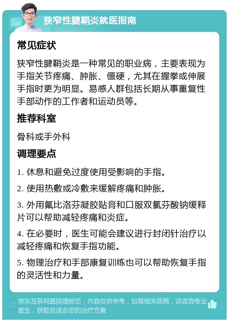 狭窄性腱鞘炎就医指南 常见症状 狭窄性腱鞘炎是一种常见的职业病，主要表现为手指关节疼痛、肿胀、僵硬，尤其在握拳或伸展手指时更为明显。易感人群包括长期从事重复性手部动作的工作者和运动员等。 推荐科室 骨科或手外科 调理要点 1. 休息和避免过度使用受影响的手指。 2. 使用热敷或冷敷来缓解疼痛和肿胀。 3. 外用氟比洛芬凝胶贴膏和口服双氯芬酸钠缓释片可以帮助减轻疼痛和炎症。 4. 在必要时，医生可能会建议进行封闭针治疗以减轻疼痛和恢复手指功能。 5. 物理治疗和手部康复训练也可以帮助恢复手指的灵活性和力量。