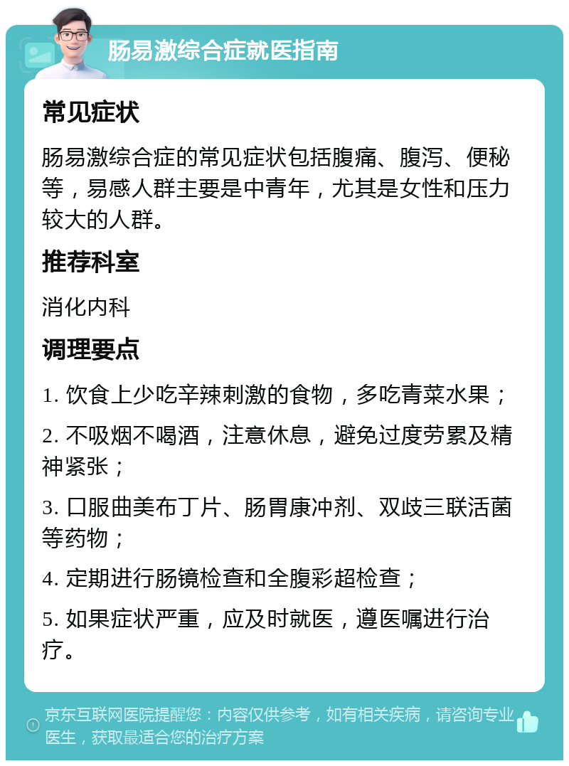 肠易激综合症就医指南 常见症状 肠易激综合症的常见症状包括腹痛、腹泻、便秘等，易感人群主要是中青年，尤其是女性和压力较大的人群。 推荐科室 消化内科 调理要点 1. 饮食上少吃辛辣刺激的食物，多吃青菜水果； 2. 不吸烟不喝酒，注意休息，避免过度劳累及精神紧张； 3. 口服曲美布丁片、肠胃康冲剂、双歧三联活菌等药物； 4. 定期进行肠镜检查和全腹彩超检查； 5. 如果症状严重，应及时就医，遵医嘱进行治疗。