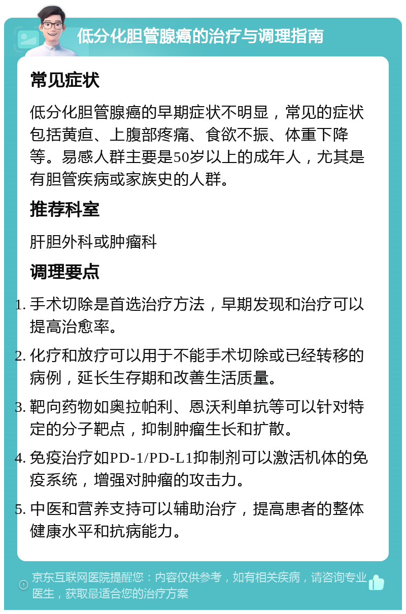 低分化胆管腺癌的治疗与调理指南 常见症状 低分化胆管腺癌的早期症状不明显，常见的症状包括黄疸、上腹部疼痛、食欲不振、体重下降等。易感人群主要是50岁以上的成年人，尤其是有胆管疾病或家族史的人群。 推荐科室 肝胆外科或肿瘤科 调理要点 手术切除是首选治疗方法，早期发现和治疗可以提高治愈率。 化疗和放疗可以用于不能手术切除或已经转移的病例，延长生存期和改善生活质量。 靶向药物如奥拉帕利、恩沃利单抗等可以针对特定的分子靶点，抑制肿瘤生长和扩散。 免疫治疗如PD-1/PD-L1抑制剂可以激活机体的免疫系统，增强对肿瘤的攻击力。 中医和营养支持可以辅助治疗，提高患者的整体健康水平和抗病能力。