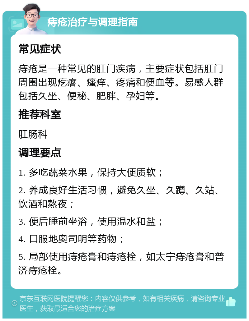 痔疮治疗与调理指南 常见症状 痔疮是一种常见的肛门疾病，主要症状包括肛门周围出现疙瘩、瘙痒、疼痛和便血等。易感人群包括久坐、便秘、肥胖、孕妇等。 推荐科室 肛肠科 调理要点 1. 多吃蔬菜水果，保持大便质软； 2. 养成良好生活习惯，避免久坐、久蹲、久站、饮酒和熬夜； 3. 便后睡前坐浴，使用温水和盐； 4. 口服地奥司明等药物； 5. 局部使用痔疮膏和痔疮栓，如太宁痔疮膏和普济痔疮栓。