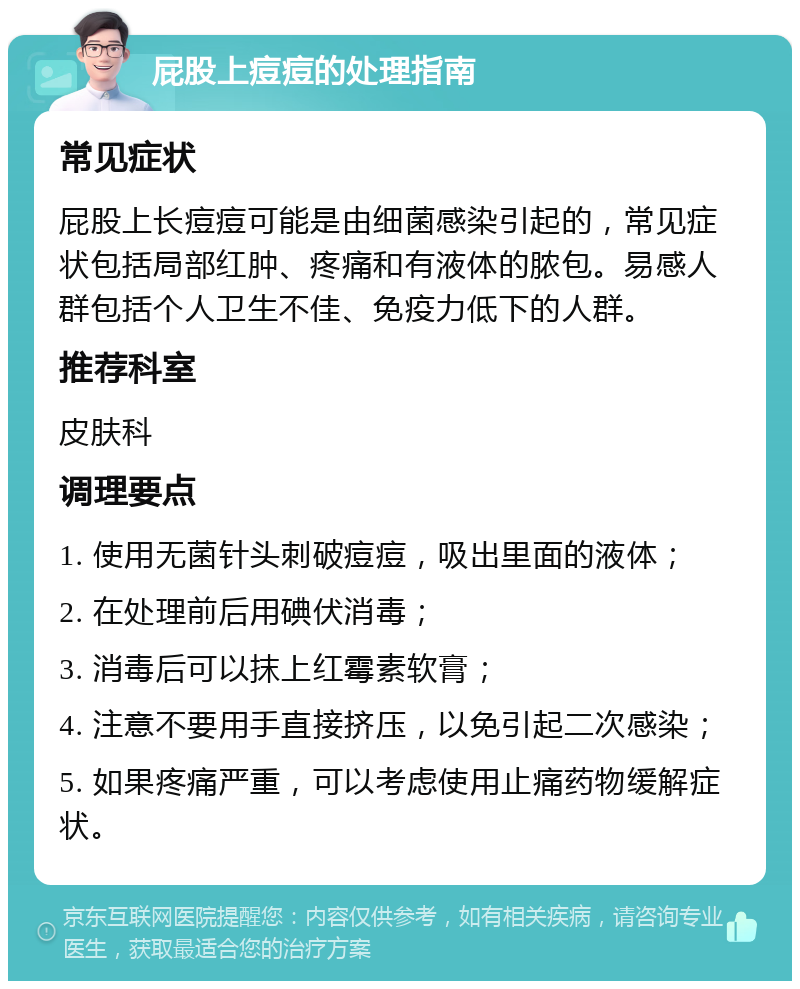 屁股上痘痘的处理指南 常见症状 屁股上长痘痘可能是由细菌感染引起的，常见症状包括局部红肿、疼痛和有液体的脓包。易感人群包括个人卫生不佳、免疫力低下的人群。 推荐科室 皮肤科 调理要点 1. 使用无菌针头刺破痘痘，吸出里面的液体； 2. 在处理前后用碘伏消毒； 3. 消毒后可以抹上红霉素软膏； 4. 注意不要用手直接挤压，以免引起二次感染； 5. 如果疼痛严重，可以考虑使用止痛药物缓解症状。