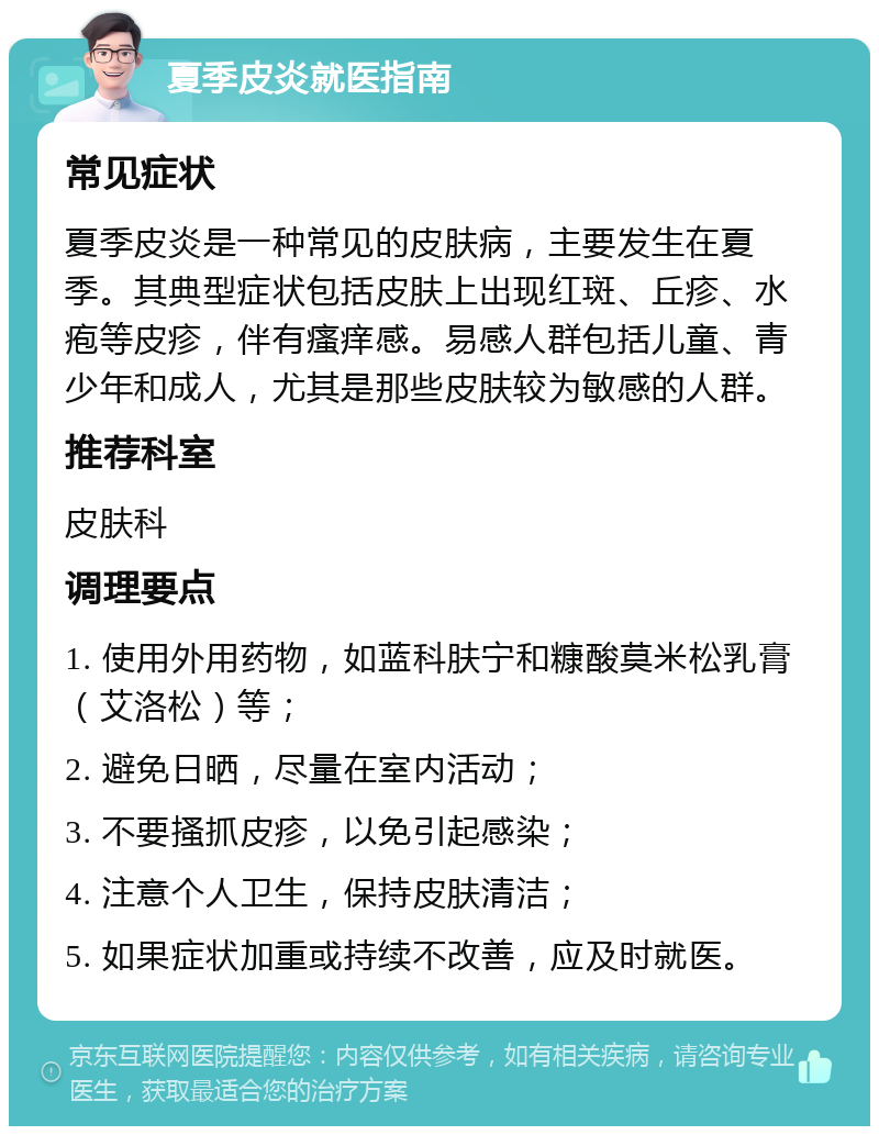 夏季皮炎就医指南 常见症状 夏季皮炎是一种常见的皮肤病，主要发生在夏季。其典型症状包括皮肤上出现红斑、丘疹、水疱等皮疹，伴有瘙痒感。易感人群包括儿童、青少年和成人，尤其是那些皮肤较为敏感的人群。 推荐科室 皮肤科 调理要点 1. 使用外用药物，如蓝科肤宁和糠酸莫米松乳膏（艾洛松）等； 2. 避免日晒，尽量在室内活动； 3. 不要搔抓皮疹，以免引起感染； 4. 注意个人卫生，保持皮肤清洁； 5. 如果症状加重或持续不改善，应及时就医。