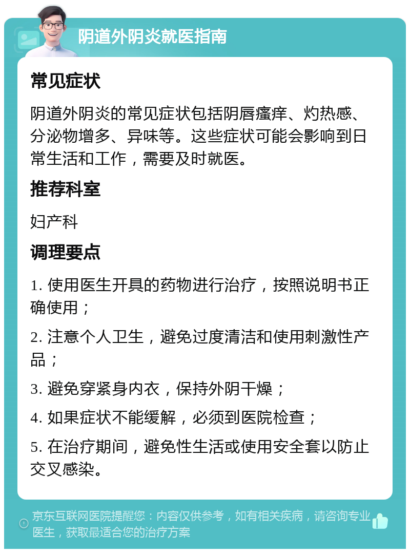 阴道外阴炎就医指南 常见症状 阴道外阴炎的常见症状包括阴唇瘙痒、灼热感、分泌物增多、异味等。这些症状可能会影响到日常生活和工作，需要及时就医。 推荐科室 妇产科 调理要点 1. 使用医生开具的药物进行治疗，按照说明书正确使用； 2. 注意个人卫生，避免过度清洁和使用刺激性产品； 3. 避免穿紧身内衣，保持外阴干燥； 4. 如果症状不能缓解，必须到医院检查； 5. 在治疗期间，避免性生活或使用安全套以防止交叉感染。