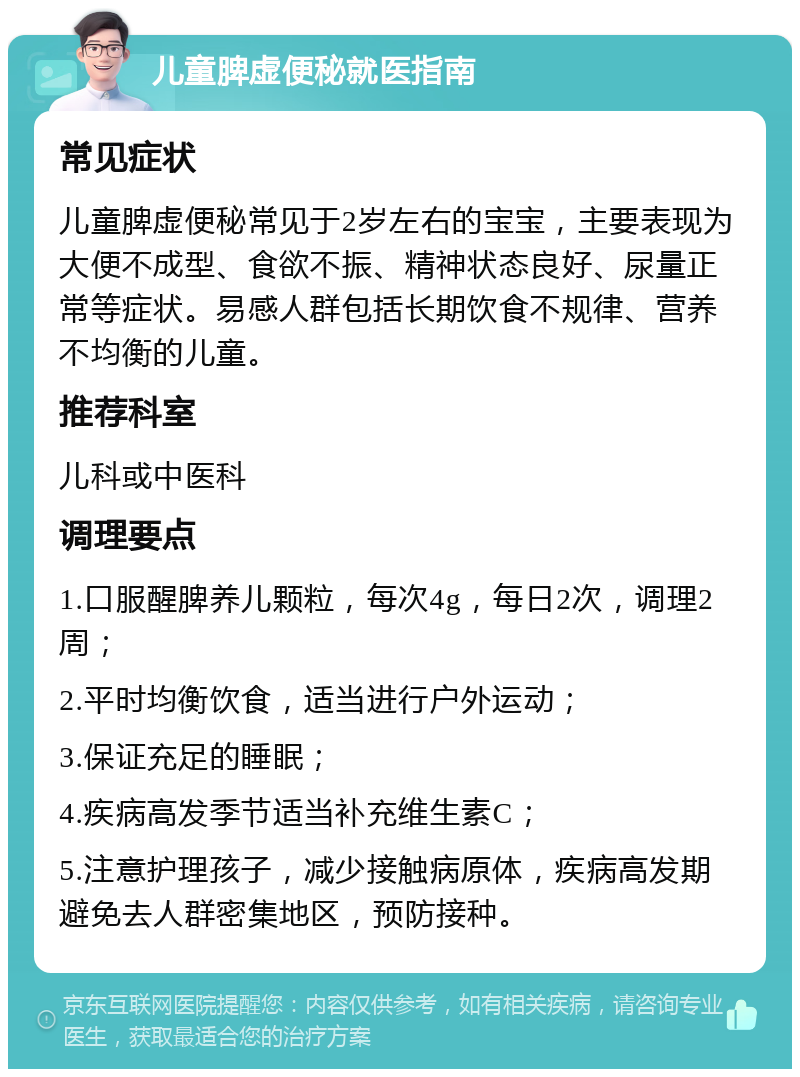 儿童脾虚便秘就医指南 常见症状 儿童脾虚便秘常见于2岁左右的宝宝，主要表现为大便不成型、食欲不振、精神状态良好、尿量正常等症状。易感人群包括长期饮食不规律、营养不均衡的儿童。 推荐科室 儿科或中医科 调理要点 1.口服醒脾养儿颗粒，每次4g，每日2次，调理2周； 2.平时均衡饮食，适当进行户外运动； 3.保证充足的睡眠； 4.疾病高发季节适当补充维生素C； 5.注意护理孩子，减少接触病原体，疾病高发期避免去人群密集地区，预防接种。