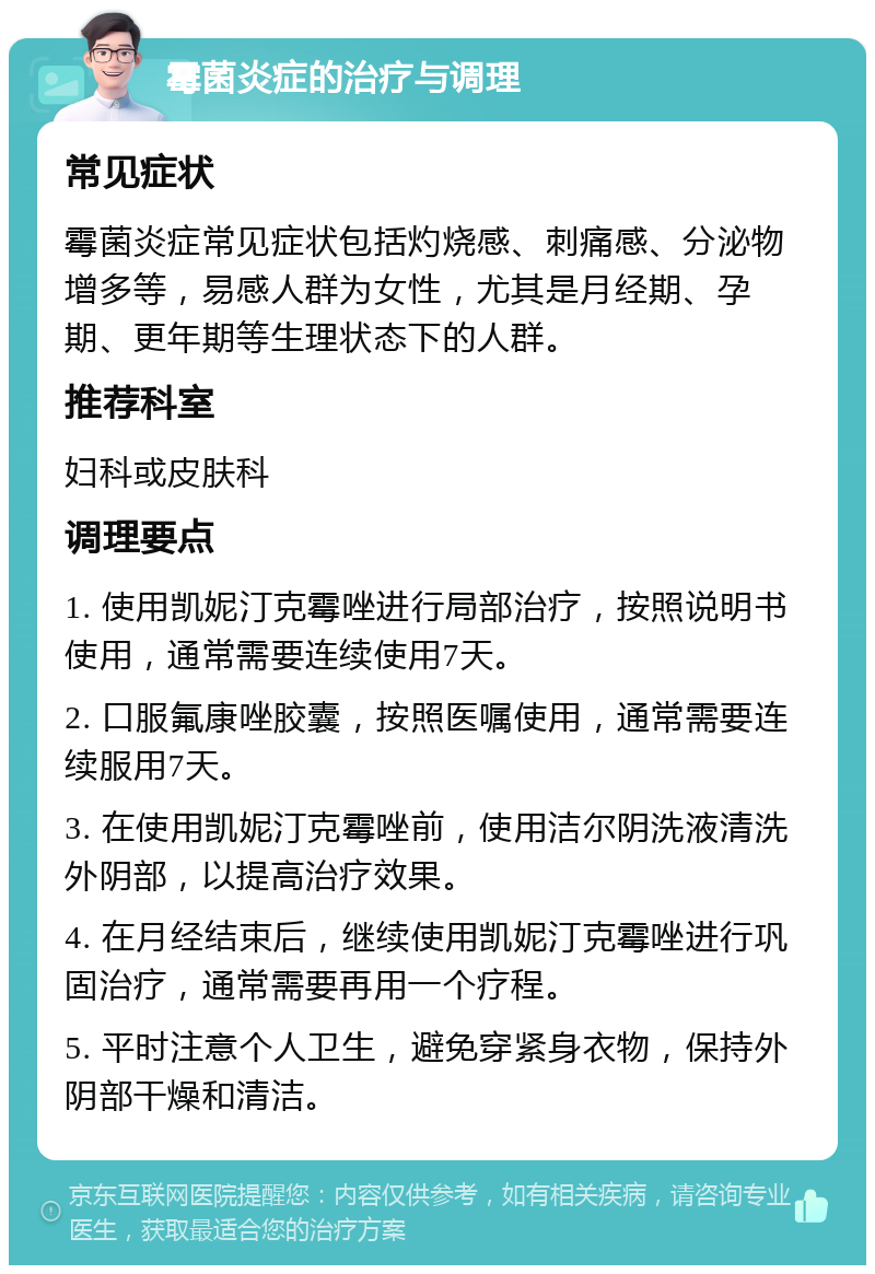 霉菌炎症的治疗与调理 常见症状 霉菌炎症常见症状包括灼烧感、刺痛感、分泌物增多等，易感人群为女性，尤其是月经期、孕期、更年期等生理状态下的人群。 推荐科室 妇科或皮肤科 调理要点 1. 使用凯妮汀克霉唑进行局部治疗，按照说明书使用，通常需要连续使用7天。 2. 口服氟康唑胶囊，按照医嘱使用，通常需要连续服用7天。 3. 在使用凯妮汀克霉唑前，使用洁尔阴洗液清洗外阴部，以提高治疗效果。 4. 在月经结束后，继续使用凯妮汀克霉唑进行巩固治疗，通常需要再用一个疗程。 5. 平时注意个人卫生，避免穿紧身衣物，保持外阴部干燥和清洁。