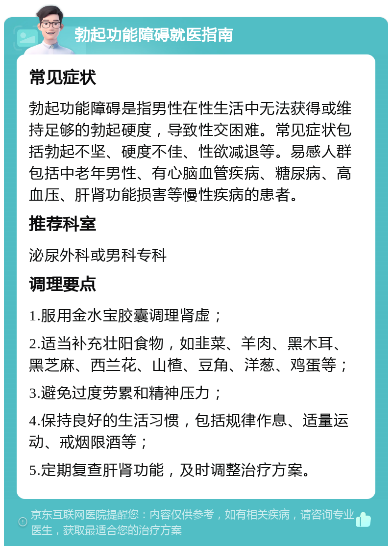 勃起功能障碍就医指南 常见症状 勃起功能障碍是指男性在性生活中无法获得或维持足够的勃起硬度，导致性交困难。常见症状包括勃起不坚、硬度不佳、性欲减退等。易感人群包括中老年男性、有心脑血管疾病、糖尿病、高血压、肝肾功能损害等慢性疾病的患者。 推荐科室 泌尿外科或男科专科 调理要点 1.服用金水宝胶囊调理肾虚； 2.适当补充壮阳食物，如韭菜、羊肉、黑木耳、黑芝麻、西兰花、山楂、豆角、洋葱、鸡蛋等； 3.避免过度劳累和精神压力； 4.保持良好的生活习惯，包括规律作息、适量运动、戒烟限酒等； 5.定期复查肝肾功能，及时调整治疗方案。