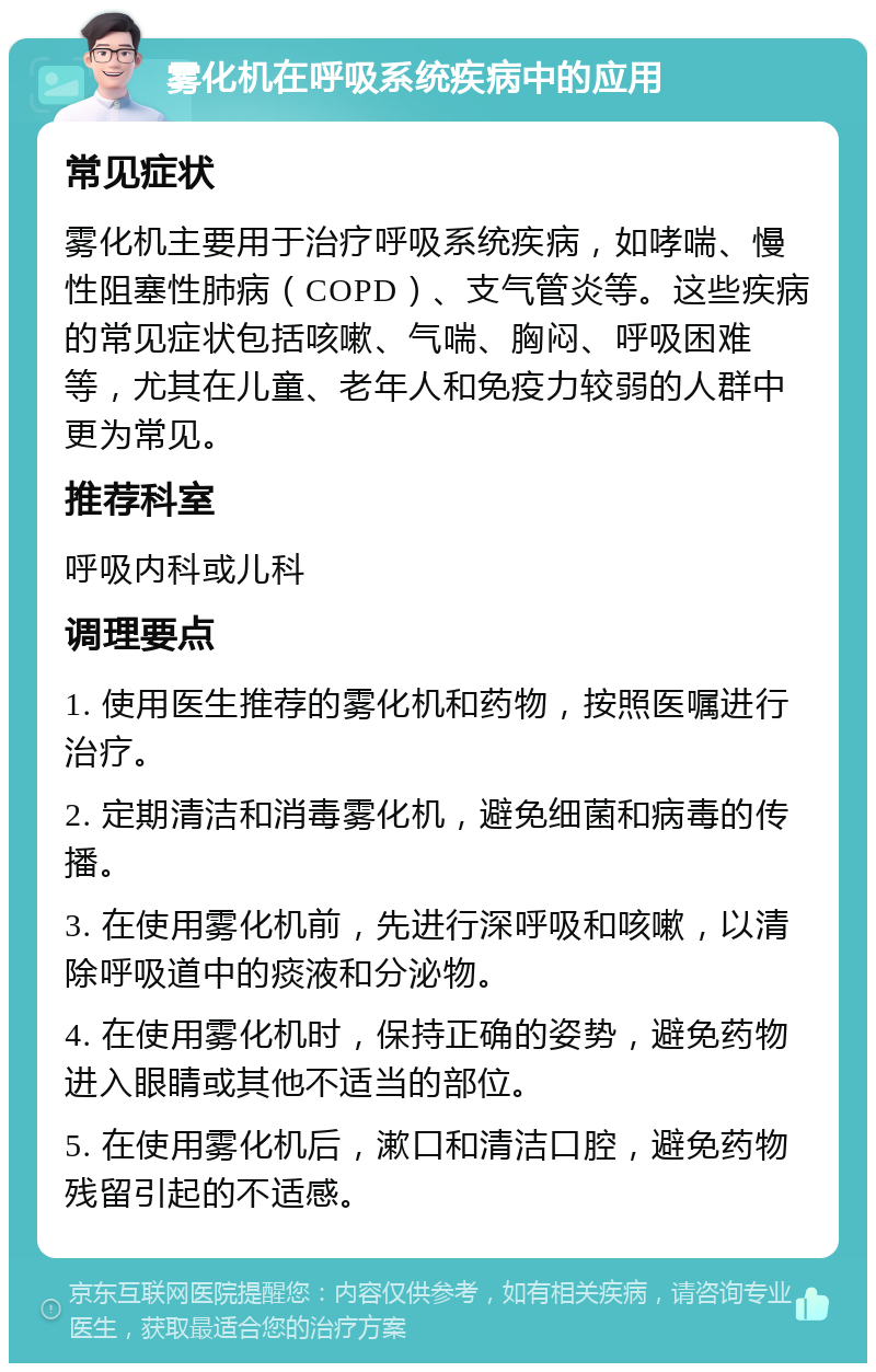 雾化机在呼吸系统疾病中的应用 常见症状 雾化机主要用于治疗呼吸系统疾病，如哮喘、慢性阻塞性肺病（COPD）、支气管炎等。这些疾病的常见症状包括咳嗽、气喘、胸闷、呼吸困难等，尤其在儿童、老年人和免疫力较弱的人群中更为常见。 推荐科室 呼吸内科或儿科 调理要点 1. 使用医生推荐的雾化机和药物，按照医嘱进行治疗。 2. 定期清洁和消毒雾化机，避免细菌和病毒的传播。 3. 在使用雾化机前，先进行深呼吸和咳嗽，以清除呼吸道中的痰液和分泌物。 4. 在使用雾化机时，保持正确的姿势，避免药物进入眼睛或其他不适当的部位。 5. 在使用雾化机后，漱口和清洁口腔，避免药物残留引起的不适感。